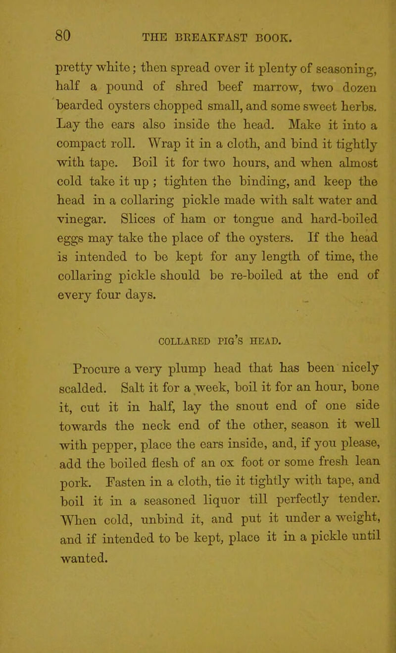 pretty white; then spread over it plenty of seasoning, half a pound of shred beef marrow, two dozen bearded oysters chopped small, and some sweet herbs. Lay the ears also inside the head. Make it into a compact roll. Wrap it in a cloth, and bind it tightly with tape. Boil it for two hours, and when almost cold take it up ; tighten the binding, and keep the head in a collaring pickle made with salt water and vinegar. Slices of ham or tongue and hard-hoiled eggs may take the place of the oysters. If the head is intended to be kept for any length of time, the collaring pickle should be re-boiled at the end of every four days. COLLARED PIG’S HEAD. Procure a very plump head that has been nicely scalded. Salt it for a week, boil it for an hour, bone it, cut it in half, lay the snout end of one side towards the neck end of the other, season it well with pepper, place the ears inside, and, if you please, add the boiled flesh of an ox foot or some fresh lean pork. Fasten in a cloth, tie it tightly with tape, and boil it in a seasoned liquor till perfectly tender. When cold, unbind it, and put it under a weight, and if intended to be kept, place it in a pickle until wanted.