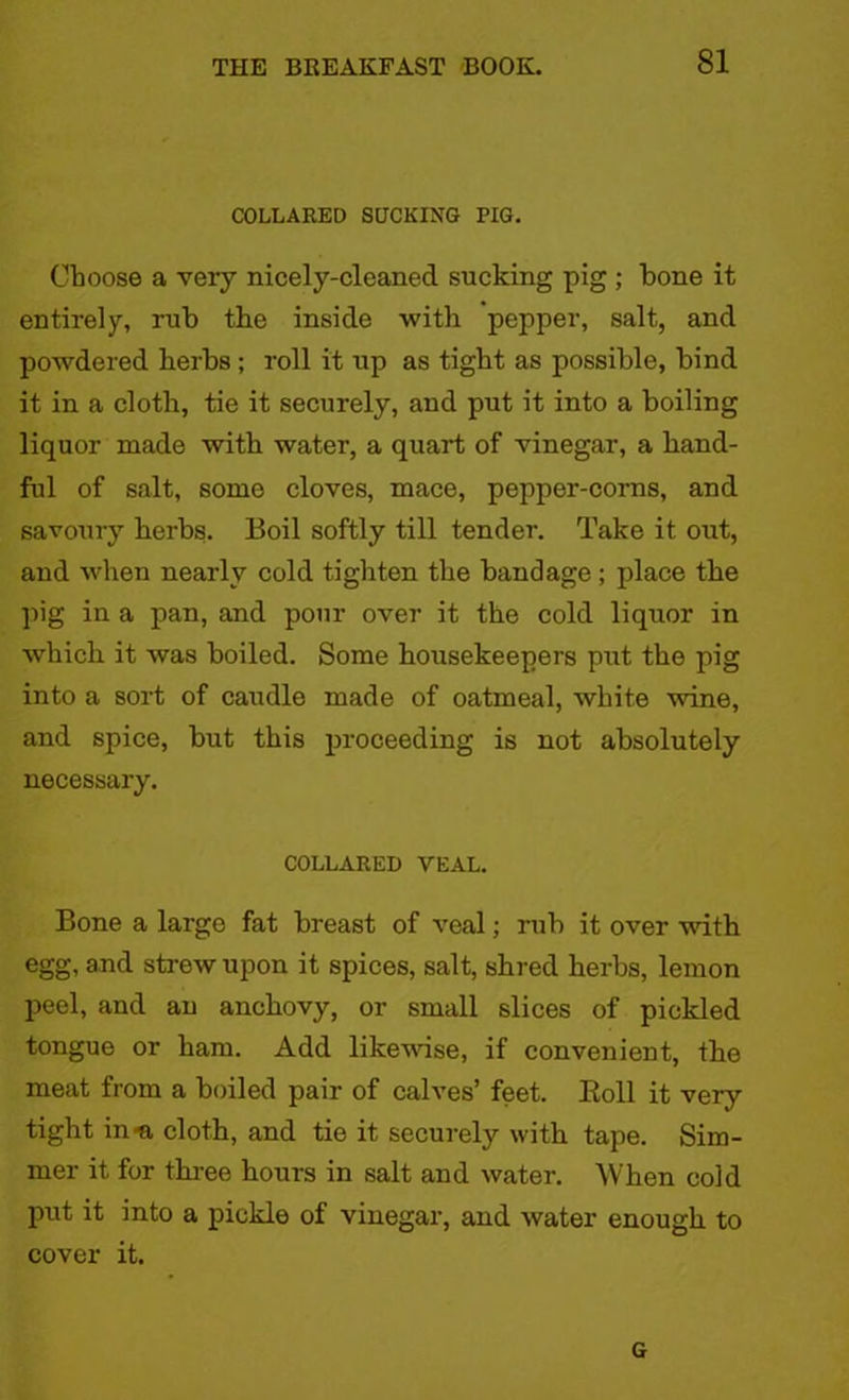 COLLARED SUCKING PIG. Choose a very nicely-cleaned sucking pig ; bone it entirely, rub the inside with pepper, salt, and powdered herbs; roll it up as tight as possible, bind it in a cloth, tie it securely, and put it into a boiling liquor made with water, a quart of vinegar, a hand- ful of salt, some cloves, mace, pepper-corns, and savoury herbs. Boil softly till tender. Take it out, and when nearly cold tighten the bandage; place the pig in a pan, and pour over it the cold liquor in which it was boiled. Some housekeepers put the pig into a sort of caudle made of oatmeal, white wine, and spice, but this proceeding is not absolutely necessary. COLLARED VEAL. Bone a largo fat breast of veal; rub it over with egg, and strew upon it spices, salt, shred herbs, lemon peel, and an anchovy, or small slices of pickled tongue or ham. Add likewise, if convenient, the meat from a boiled pair of calves’ feet. Boll it very tight in^ cloth, and tie it securely with tape. Sim- mer it for three hours in salt and water. When cold put it into a pickle of vinegar, and water enough to cover it. G