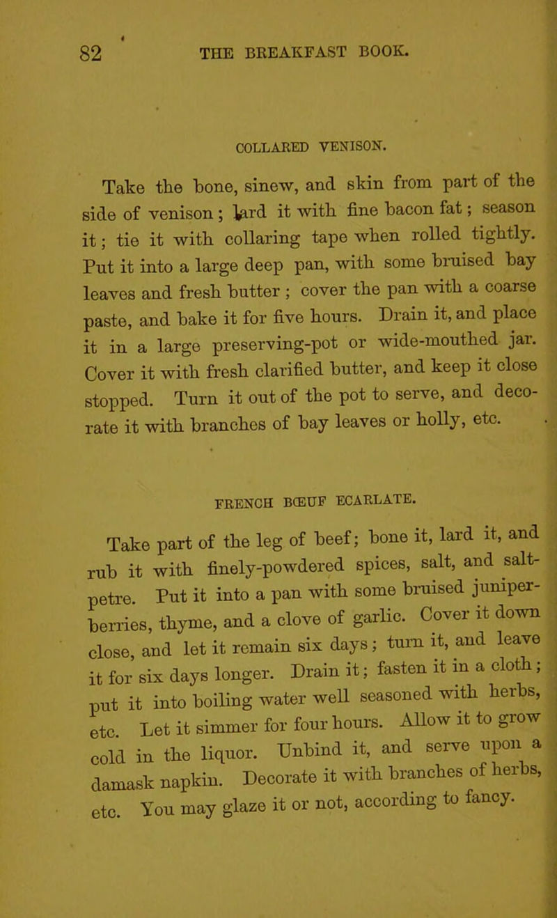 COLLARED VENISON. Take the bone, sinew, and skin from part of tbe side of venison ; ^ird it with, fine bacon fat; season it; tie it with collaring tape when rolled tightly. Put it into a large deep pan, with some biuised bay leaves and fresh butter ; cover the pan with a coarse paste, and bake it for five hours. Drain it, and place it in a large preserving-pot or wide-mouthed jar. Cover it with fresh clarified butter, and keep it close stopped. Turn it out of the pot to serve, and deco- rate it with branches of bay leaves or holly, etc. FRENCH BCEUF ECARLATE. Take part of the leg of beef; bone it, lard it, and rub it with finely-powdered spices, salt, and salt- petre. Put it into a pan with some bruised juniper- berries, thyme, and a clove of garlic. Cover it down close, and let it remain six days; turn it, and leave it for six days longer. Drain it; fasten it in a cloth; put it into boiling water well seasoned with herbs, etc Let it simmer for four hours. Allow it to grow cold in the liquor. Unbind it, and serve upon a damask napkin. Decorate it with branches of herbs, etc. You may glaze it or not, according to fancy.