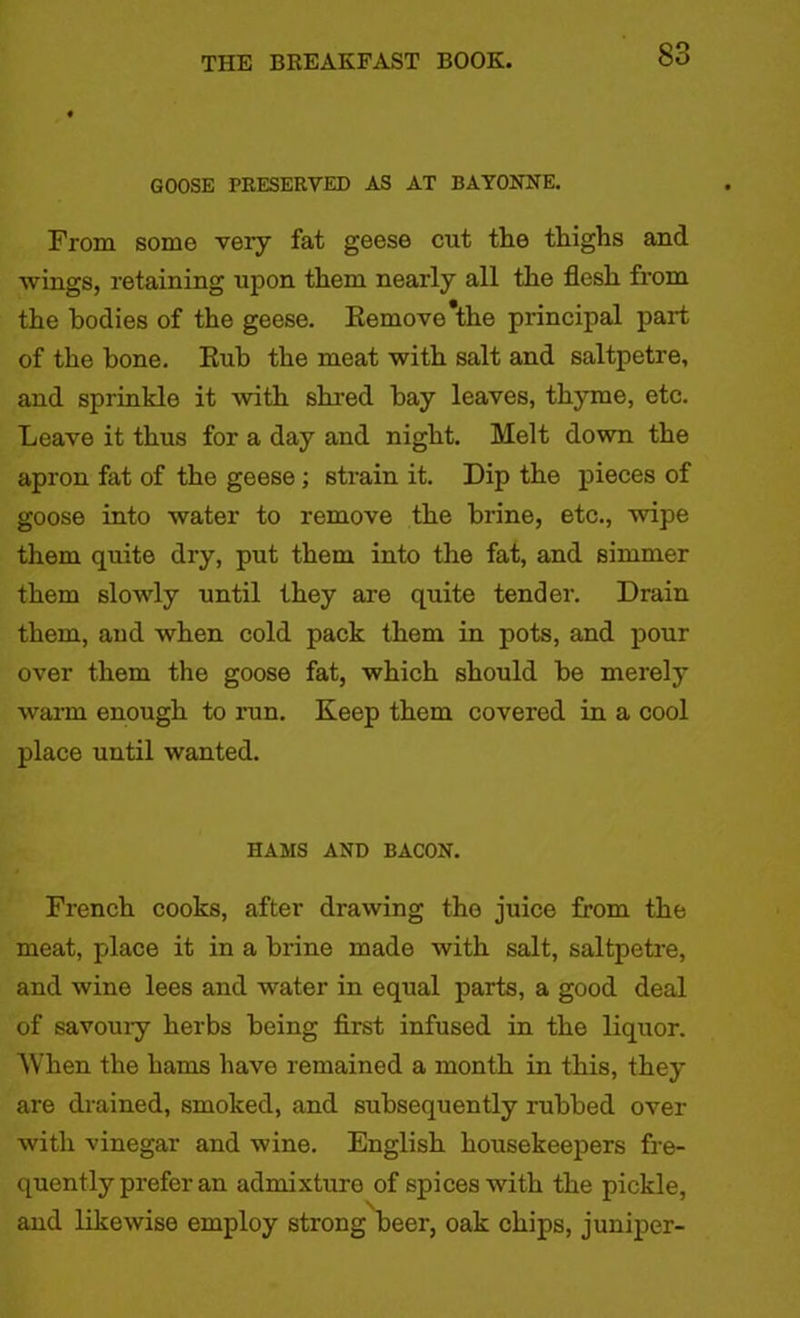 GOOSE PRESERVED AS AT BAYONNE. From some very fat geese cut the thighs and wings, retaining upon them nearly all the flesh from the bodies of the geese. Remove*the principal part of the bone. Rub the meat with salt and saltpetre, and sprinkle it with shred hay leaves, thyme, etc. Leave it thus for a day and night. Melt down the apron fat of the geese ; strain it. Dip the pieces of goose into water to remove the brine, etc., wipe them quite dry, put them into the fat, and simmer them slowly until they are quite tender. Drain them, and when cold pack them in pots, and pour over them the goose fat, which should be merely warm enough to run. Keep them covered in a cool place until wanted. HAMS AND BACON. French cooks, after drawing the juice from the meat, place it in a brine made with salt, saltpetre, and wine lees and water in equal parts, a good deal of savoury herbs being first infused in the liquor. When the hams have remained a month in this, they are drained, smoked, and subsequently rubbed over with vinegar and wine. English housekeepers fre- quently prefer an admixture of spices with the pickle, and likewise employ strong beer, oak chips, juniper-