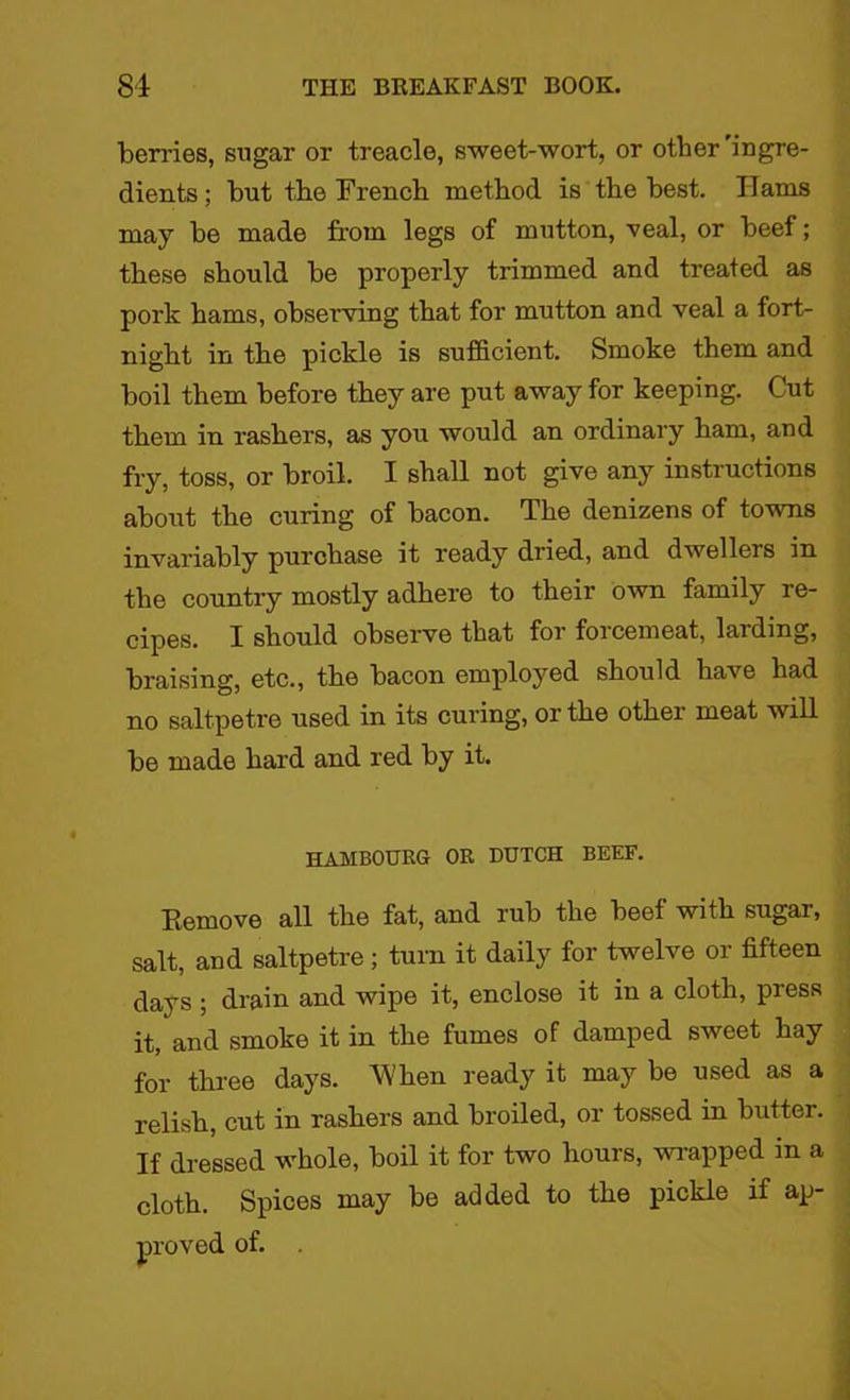 berries, sugar or treacle, sweet-wort, or other'ingre- dients ; but the French method is the best. Hams may be made from legs of mutton, veal, or beef; these should be properly trimmed and treated as pork hams, observing that for mutton and veal a fort- night in the pickle is sufficient. Smoke them and boil them before they are put away for keeping. Cut them in rashers, as you would an ordinary ham, and fry, toss, or broil. I shall not give any instructions about the curing of bacon. The denizens of towns invariably purchase it ready dried, and dwellers in the country mostly adhere to their own family re- cipes. J should observe that foi foicemeat, larding, braising, etc., the bacon employed should have had no saltpetre used in its curing, or the other meat will be made hard and red by it. HAMB0URG OR DUTCH BEEF. Remove all the fat, and rub the beef with sugar, salt, and saltpetre ; turn it daily for twelve or fifteen days ; drain and wipe it, enclose it in a cloth, press it, and smoke it in the fumes of damped sweet hay for three days. AY hen ready it may be used as a relish, cut in rashers and broiled, or tossed in butter. If dressed whole, boil it for two hours, wrapped m a cloth. Spices may be added to the pickle if ap- proved of.