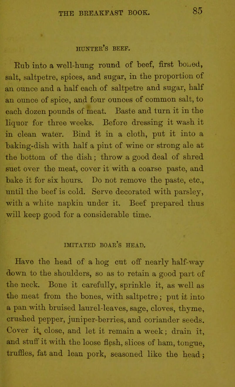 hunter’s beef. Rub into a well-hung round of beef, first boned, salt, saltpetre, spices, and sugar, in the proportion of an ounce and a half each of saltpetre and sugar, half an ounce of spice, and four ounces of common salt, to each dozen pounds of meat. Baste and turn it in the liquor for three weeks. Before dressing it wash it in clean water. Bind it in a cloth, put it into a baking-dish with half a pint of wine or strong ale at the bottom of the dish; throw a good deal of shred suet over the meat, cover it with a coarse paste, and bake it for six hours. Do not remove the paste, etc., until the beef is cold. Serve decorated with parsley, with a white napkin under it. Beef prepared thus will keep good for a considerable time. IMITATED boar’s HEAD. Have the head of a hog cut off nearly half-way down to the shoulders, so as to retain a good part of the neck. Bone it carefully, sprinkle it, as well as the meat from the bones, with saltpetre; put it into a pan with bruised laurel-leaves, sage, cloves, thyme, crushed pepper, juniper-berries, and coriander seeds. Cover it„ close, and let it remain a week; drain it, and stuff it with the loose flesh, slices of ham, tongue, truffles, fat and lean pork, seasoned like the head;