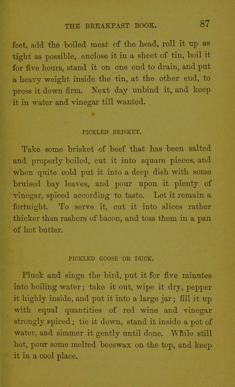 feet, add the boiled meat of the head, roll it up as tight as possible, enclose it in a sheet of tin, boil it for five hours, stand it on one end to drain, and put a heavy weight inside the tin, at the other end, to press it down firm. Next day unbind it, and keep it in water and vinegar till wanted. PICKLED BRISKET. Take some brisket of beef that has been salted and property boiled, cut it into square pieces, and when quite cold put it into a deep dish with some bruised bay leaves, and pour upon it plenty of vinegar, spiced according to taste. Let it remain a fortnight. To serve it, cut it into slices rather thicker than rashers of bacon, and toss them in a pan of hot butter. PICKLED GOOSE OR DUCK. Pluck and singe the bird, put it for five minutes into boiling water; take it out, wipe it dry, pepper it highly inside, and put it into a large jar; fill it up with equal quantities of red wine and vinegar strongly spiced; tie it down, stand it inside a pot of ■water, and simmer it gently until done. “While still hot, pour some melted beeswax on the top, and keep it in a cool place.