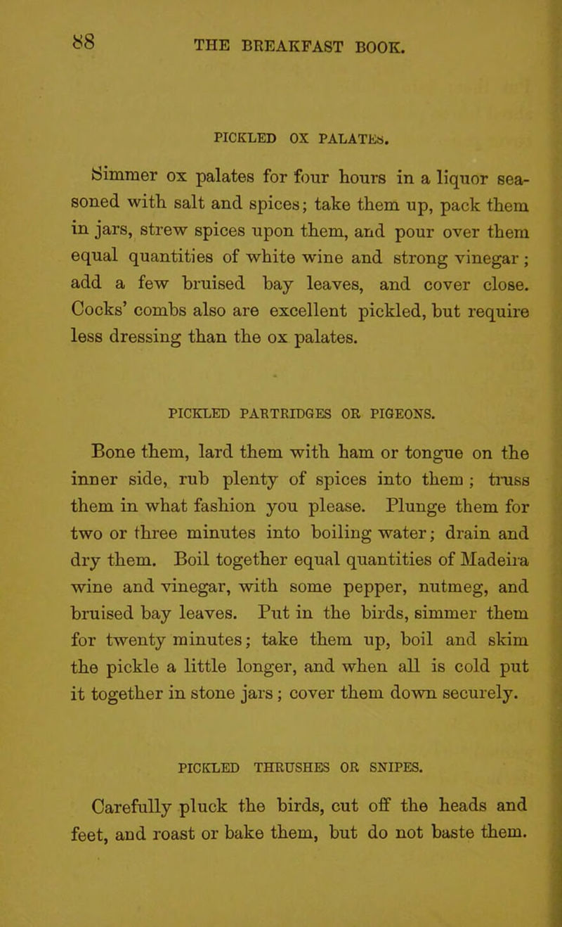 PICKLED OX PALATES. Simmer ox palates for four hours in a liquor sea- soned with salt and spices; take them up, pack them in jars, strew spices upon them, and pour over them equal quantities of white wine and strong vinegar ; add a few bruised bay leaves, and cover close. Cocks’ combs also are excellent pickled, but require less dressing than the ox palates. PICKLED PARTRIDGES OR PIGEONS. Bone them, lard them with ham or tongue on the inner side, rub plenty of spices into them ; trass them in what fashion you please. Plunge them for two or three minutes into boiling water; drain and dry them. Boil together equal quantities of Madeira wine and vinegar, with some pepper, nutmeg, and bruised bay leaves. Put in the birds, simmer them for twenty minutes; take them up, boil and skim the pickle a little longer, and when all is cold put it together in stone jars; cover them down securely. PICKLED THRUSHES OR SNIPES. Carefully pluck the birds, cut off the heads and feet, and roast or bake them, but do not baste them.