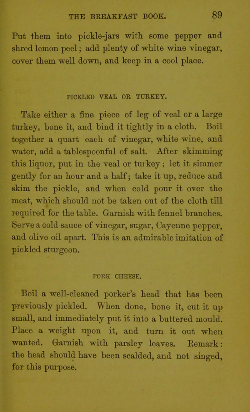 Put them into pickle-jars with some pepper and shred lemon peel; add plenty of white wine vinegar, cover them well down, and keep in a cool place. PICKLED VEAL OR TURKEY. Take either a fine piece of leg of veal or a large turkey, hone it, and bind it tightly in a cloth. Boil together a quart each of vinegar, white wine, and water, add a tablespoonful of salt. After skimming this liquor, put in the veal or turkey; let it simmer gently for an hour and a half; take it up, reduce and skim the pickle, and when cold pour it over the meat, which should not be taken out of the cloth till required for the table. Garnish with fennel branches. Serve a cold sauce of vinegar, sugar, Cayenne pepper, and olive oil apart. This is an admirable imitation of pickled sturgeon. PORK CHEESE. Boil a well-cleaned porker’s head that has been previously pickled. When done, bone it, cut it up small, and immediately put it into a buttered mould. Place a weight upon it, and turn it out when wanted. Garnish with parsley leaves. Remark: the head should have been scalded, and not singed, for this purpose.