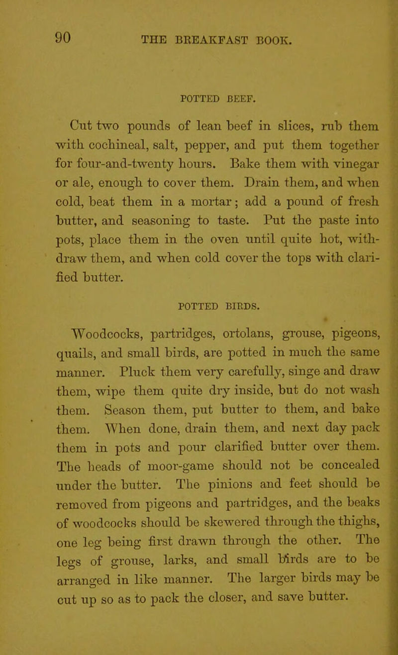POTTED BEEF. Cut two pounds of lean beef in slices, rub them with cocbineal, salt, pepper, and put them together for four-and-twenty hours. Bake them with vinegar or ale, enough to cover them. Drain them, and when cold, beat them in a mortar; add a pound of fresh butter, and seasoning to taste. Put the paste into pots, place them in the oven until quite hot, with- draw them, and when cold cover the tops with clari- fied butter. POTTED BIRDS. Woodcocks, partridges, ortolans, grouse, pigeons, quails, and small birds, are potted in much the same manner. Pluck them very carefully, singe and draw them, wipe them quite dry inside, but do not wash them. Season them, put butter to them, and bake them. When done, drain them, and next day pack them in pots and pour clarified butter over them. The heads of moor-game should not be concealed under the butter. The pinions and feet should be removed from pigeons and partridges, and the beaks of woodcocks should be skewered through the thighs, one leg being first drawn through the other. The legs of grouse, larks, and small birds are to be arranged in like manner. The larger birds may be cut up so as to pack the closer, and save butter.