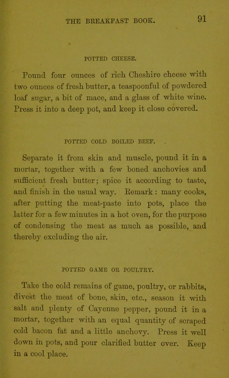 POTTED CHEESE. Pound four ounces of rich Cheshire cheese with two ounces of fresh butter, a teaspoonful of powdered loaf sugar, a hit of mace, and a glass of white wine. Press it into a deep pot, and keep it close covered. POTTED COLD BOILED BEEF. Separate it from skin and muscle, pound it in a mortar, together with a few honed anchovies and sufficient fresh butter; spice it according to taste, and finish in the usual way. Kemark : many cooks, after putting the meat-paste into pots, place the latter for a few minutes in a hot oven, for the pin-pose of condensing the meat as much as possible, and thereby excluding the air. POTTED GAME OR POULTRY. Take the cold remains of game, poultry, or rabbits, divest the meat of bone, skin, etc., season it with salt and plenty of Cayenne pepper, pound it in a mortar, together with an equal quantity of scraped cold bacon fat and a little anchovy. Press it well down in pots, and pour clarified butter over. Keep in a cool place.