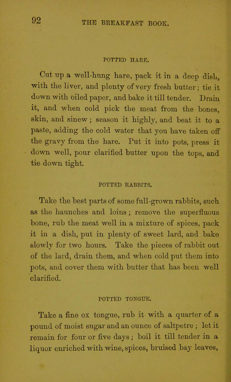 POTTED HARE. Cut up a well-hung hare, pack it in a deep dish, with the liver, and plenty of very fresh butter; tie it down with oiled paper, and bake it till tender. Drain it, and when cold pick the meat from the hones, skin, and sinew; season it highly, and beat it to a paste, adding the cold water that you have taken off the gravy from the hare. Put it into pots, press it down well, pour clarified butter upon the tops, and tie down tight. POTTED RABBITS. Take the best parts of some full-grown rabbits, such as the haunches and loins ; remove the superfluous bone, rub the meat well in a mixture of spices, pack it in a dish, put in plenty of sweet lard, and bake slowly for two hours. Take the pieces of rabbit out of the lard, drain them, and when cold put them into pots, and cover them with butter that has been well clarified. POTTED TONGUE. Take a fine ox tongue, rub it with a quarter of a pound of moist sugar and an ounce of saltpetre ; let it remain for four or five days ; boil it till tender in a liquor enriched with wine, spices, bruised bay leaves,