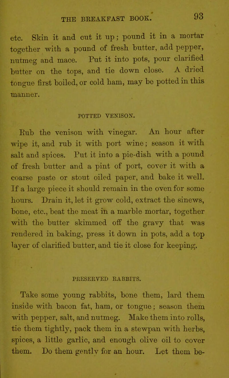 etc. Skin it and cut it up; pound it in a mortar together with a pound of fresh butter, add pepper, nutmeg and mace. Put it into pots, pour clarified butter on the tops, and tie down close. A dried tongue first boiled, or cold ham, may be potted in this manner. POTTED VENISON'. Eub the venison with vinegar. An hour after wipe it, and rub it with port wine; season it with salt and spices. Put it into a pie-dish with a pound of fresh butter and a pint of port, cover it with a coarse paste or stout oiled paper, and bake it well. If a large piece it should remain in the oven for some hours. Drain it, let it grow cold, extract the sinews, bone, etc., beat the meat in a marble mortar, together with the butter skimmed off the gravy that was rendered in baking, press it down in pots, add a top layer of clarified butter, and tie it close for keeping. PRESERVED RABBITS. Take some young rabbits, bone them, lard them inside with bacon fat, ham, or tongue; season them with pepper, salt, and nutmeg. Make them into I'olls, tie them tightly, pack them in a stewpan with herbs, spices, a little garlic, and enough olive oil to cover them. Do them gentlv for an hour. Let them be-