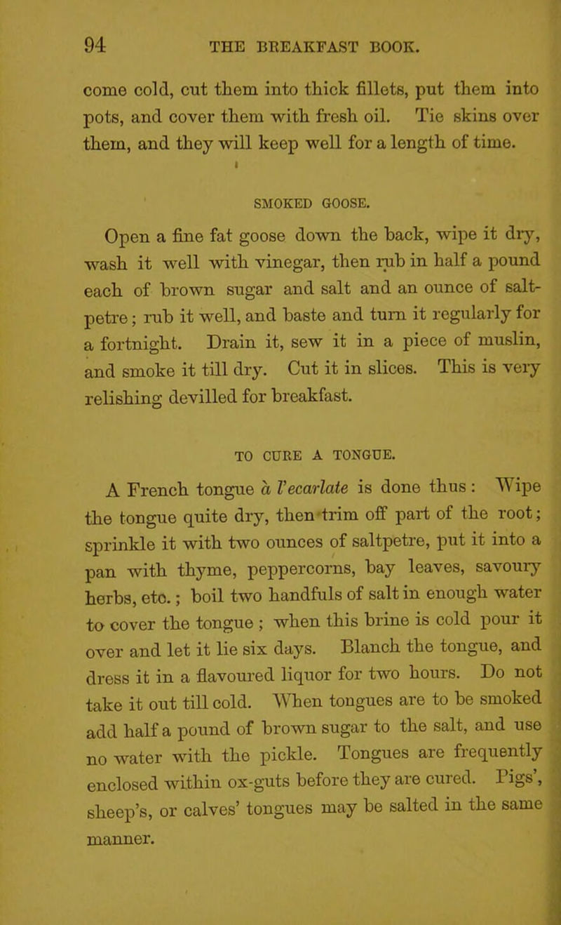 come cold, cut them into thick fillets, put them into pots, and cover them with fresh oil. Tie skins over them, and they will keep well for a length of time. I SMOKED GOOSE. Open a fine fat goose down the hack, wipe it diy, wash it well with vinegar, then rub in half a pound each of brown sugar and salt and an ounce of salt- petre ; rub it well, and baste and turn it regularly for a fortnight. Drain it, sew it in a piece of muslin, and smoke it till dry. Cut it in slices. This is very relishing devilled for breakfast. TO CURE A TONGUE. A French tongue a Vecarlate is done thus : ipe the tongue quite dry, then trim off part of the root; sprinkle it with two ounces of saltpetre, put it into a pan with thyme, peppercorns, bay leaves, savoury herbs, etc.; boil two handfuls of salt in enough water to cover the tongue ; when this brine is cold pour it over and let it lie six days. Blanch the tongue, and dress it in a flavoured liquor for two hours. Do not take it out till cold. When tongues are to be smoked add half a pound of brown sugar to the salt, and use no water with the pickle. Tongues are frequently enclosed within ox-guts before they are cured. Pigs’, sheep’s, or calves’ tongues may be salted in the same manner.