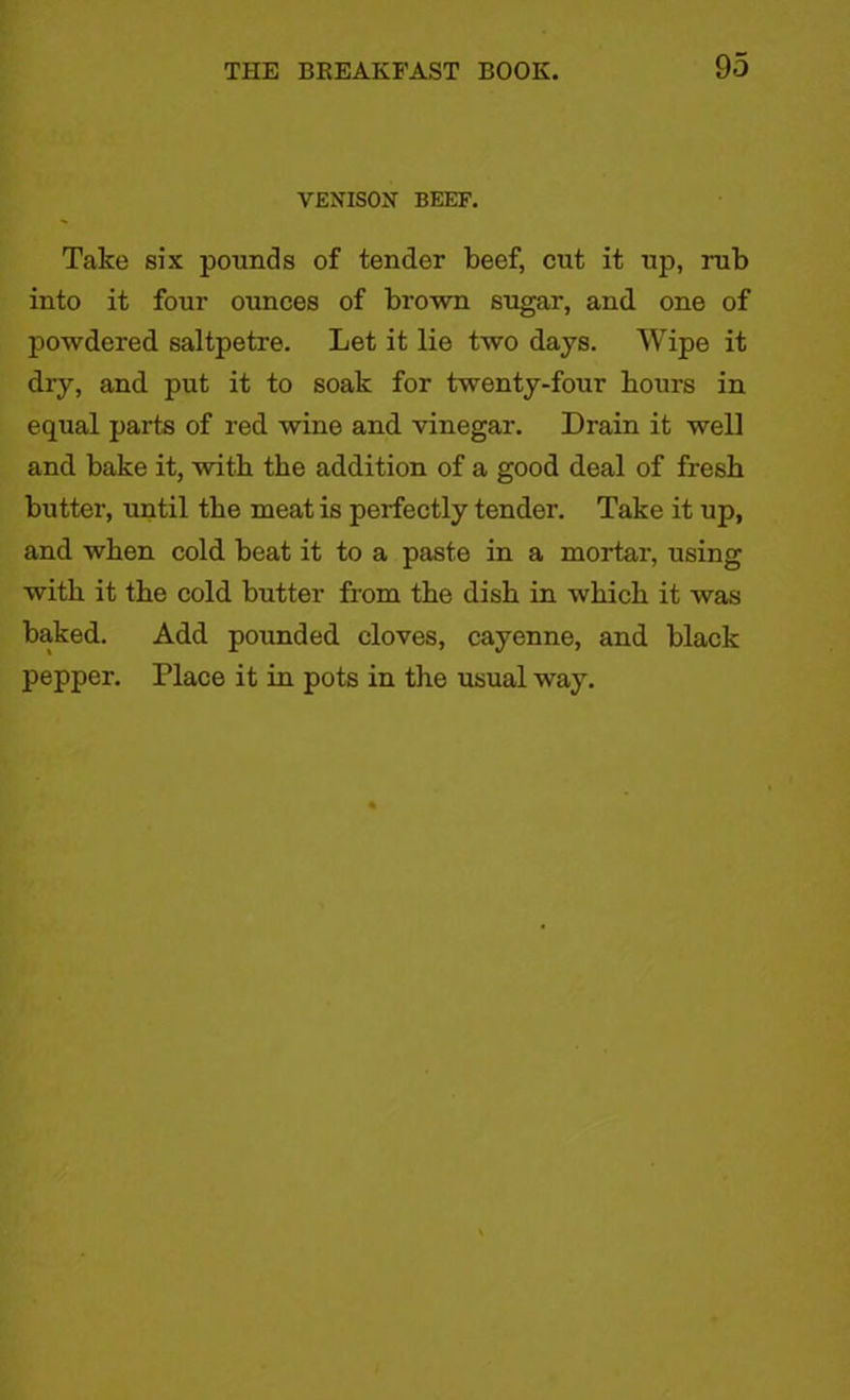 VEXIS0X BEEF. Take six pounds of tender beef, cut it up, rub into it four ounces of brown sugar, and one of powdered saltpetre. Let it lie two days. Wipe it dry, and put it to soak for twenty-four hours in equal parts of red wine and vinegar. Drain it well and bake it, with the addition of a good deal of fresh butter, until the meat is perfectly tender. Take it up, and when cold beat it to a paste in a mortar, using with it the cold butter from the dish in which it was baked. Add pounded cloves, cayenne, and black pepper. Place it in pots in the usual way.
