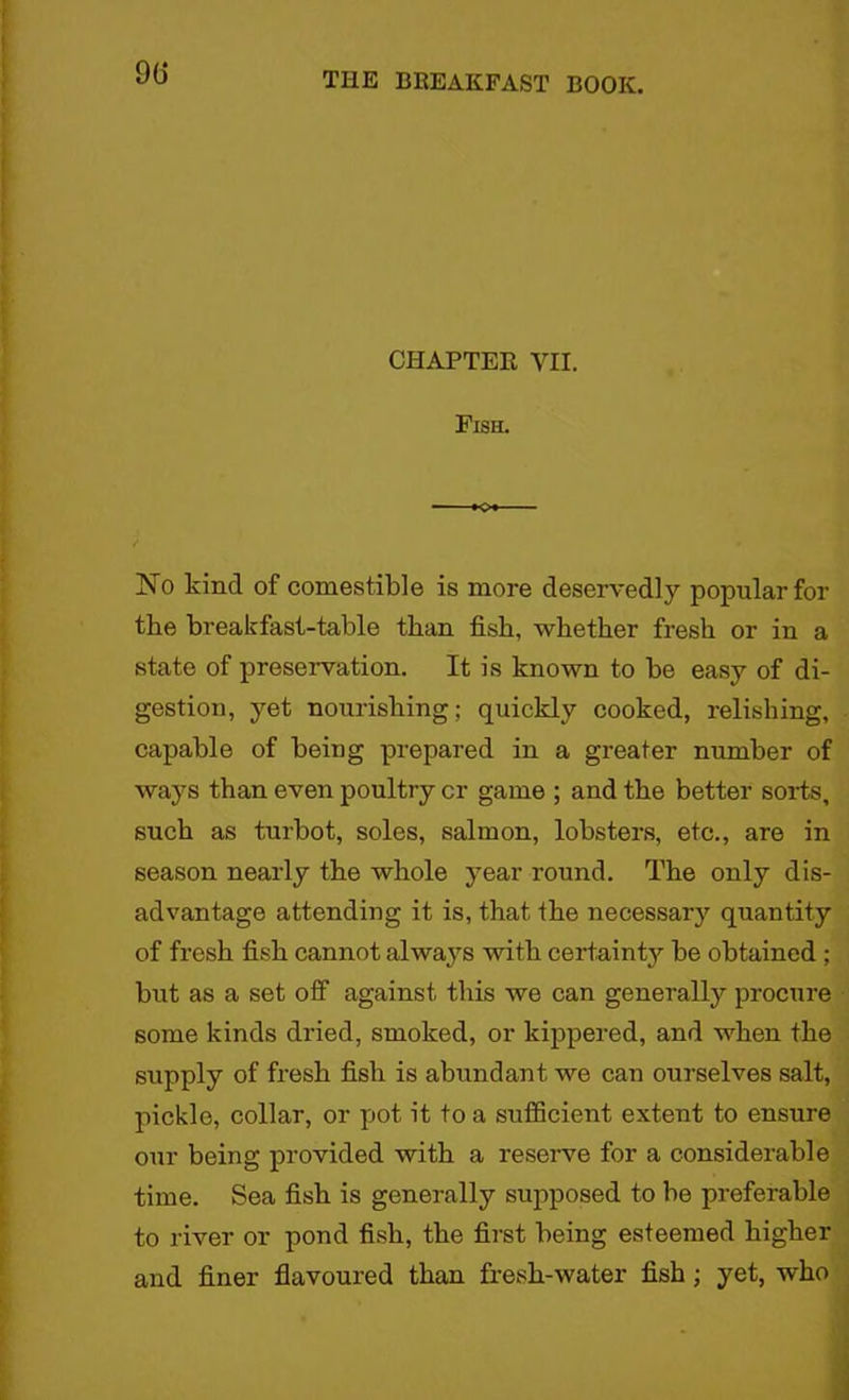 90 CHAPTER VII. Fish. No kind of comestible is more deservedly popular for the breakfast-table than fish, whether fresh or in a state of preservation. It is known to be easy of di- gestion, yet nourishing; quickly cooked, relishing, capable of being prepared in a greater number of ways than even poultry cr game ; and the better sorts, such as turbot, soles, salmon, lobsters, etc., are in season nearly the whole year round. The only dis- advantage attending it is, that the necessary quantity of fresh fish cannot always with certainty be obtained ; but as a set off against this we can generally procure some kinds dried, smoked, or kippered, and when the supply of fresh fish is abundant we can ourselves salt, pickle, collar, or pot it to a sufficient extent to ensure our being provided with a reserve for a considerable time. Sea fish is generally supposed to be preferable to river or pond fish, the first being esteemed higher and finer flavoured than fresh-water fish; yet, who
