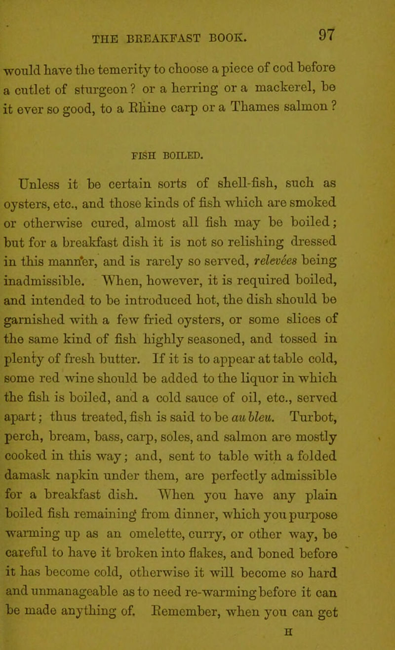would have the temerity to choose a piece of cod before a cutlet of sturgeon? or a herring ora mackerel, he it ever so good, to a Rhine carp or a Thames salmon ? FISH BOILED. Unless it be certain sorts of shell-fish, such as oysters, etc., and those kinds of fish which are smoked or otherwise cured, almost all fish may be boiled; but for a breakfast dish it is not so relishing dressed in this mann'er, and is rarely so served, relevees being inadmissible. When, however, it is required boiled, and intended to be introduced hot, the dish should be garnished with a few fried oysters, or some slices of the same kind of fish highly seasoned, and tossed in plenty of fresh butter. If it is to appear at table cold, some red wine should be added to the liquor in which the fish is boiled, and a cold sauce of oil, etc., served apart; thus treated, fish is said to be au bleu. Turbot, perch, bream, bass, carp, soles, and salmon are mostly cooked in this way; and, sent to table with a folded damask napkin under them, are perfectly admissible for a breakfast dish. When you have any plain boiled fish remaining from dinner, which you purpose warming up as an omelette, curry, or other way, be careful to have it broken into flakes, and boned before it has become cold, otherwise it will become so hard and unmanageable as to need re-warming before it can be made anything of. Remember, when you can get H