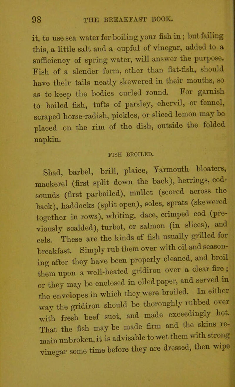 it, to use sea water for boiling your fisb in; but failing this, a little salt and a cupful of vinegar, added to a sufficiency of spring water, will answer tbe purpose. Fish of a slender form, other than flat-fisb, should have their tails neatly skewered in their mouths, so as to keep the bodies curled round. For garnish to boiled fish, tufts of parsley, chervil, or fennel, scraped horse-radish, pickles, or sliced lemon may be placed on the rim of the dish, outside the folded napkin. FISH BROILED. Shad, barbel, brill, plaice, Yarmouth bloaters, mackerel (first split down the back), herrings, cod- sounds (first parboiled), mullet (scored across the back), haddocks (split open), soles, sprats (skewered together in rows), whiting, dace, crimped cod (pre- viously scalded), turbot, or salmon (in slices), and eels. These are the kinds of fish usually grilled for breakfast. Simply rub them over with oil and season- ing after they have been properly cleaned, and broil them upon a well-heated gridiron over a clear fire ; or they may be enclosed in oiled paper, and served m the envelopes in which they were broiled. In either way the gridiron should be thoroughly rubbed over with fresh beef suet, and made exceedingly hot. That the fish may be made firm and the skins re- main unbroken, it is advisable to wet them with strong vinegar some time before they are dressed, then wipe