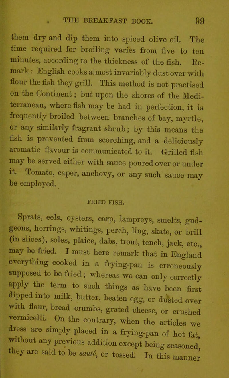 them dry and dip tliem into spiced olive oil. Tho time required for broiling varies from five to ten minutes, according to the thickness of the fish. Re- mark : English cooks almost invariably dust over with flour the fish they grill. This method is not practised on the Continent; but upon the shores of the Medi- terranean, where fish may be had in perfection, it is frequently broiled between branches of bay, myrtle, or any similarly fragrant shrub; by this means the fish is prevented from scorching, and a deliciously aromatic flavour is communicated to it. Grilled fish may be served either with sauce poured over or under it. Tomato, caper, anchovy, or any such sauce may be employed. FRIED FISH. Sprats, eels, oysters, carp, lampreys, smelts, gud- geons, herrings, whitings, perch, ling, skate, or brill (in slices), soles, plaice, dabs, trout, tench, jack, etc., may be fried. I must here remark that in England everything cooked in a frying-pan is erroneously supposed to be fried; whereas we can only correctly apply the term to such things as have been first dipped into milk, butter, beaten egg, or dusted over with flour, bread crumbs, grated cheese, or crushed vermicelli. On the contrary, when the articles we dress are simply placed in a frying-pan of hot fat, without any previous addition except being seasoned they are said to bo saute, or tossed. In this manner