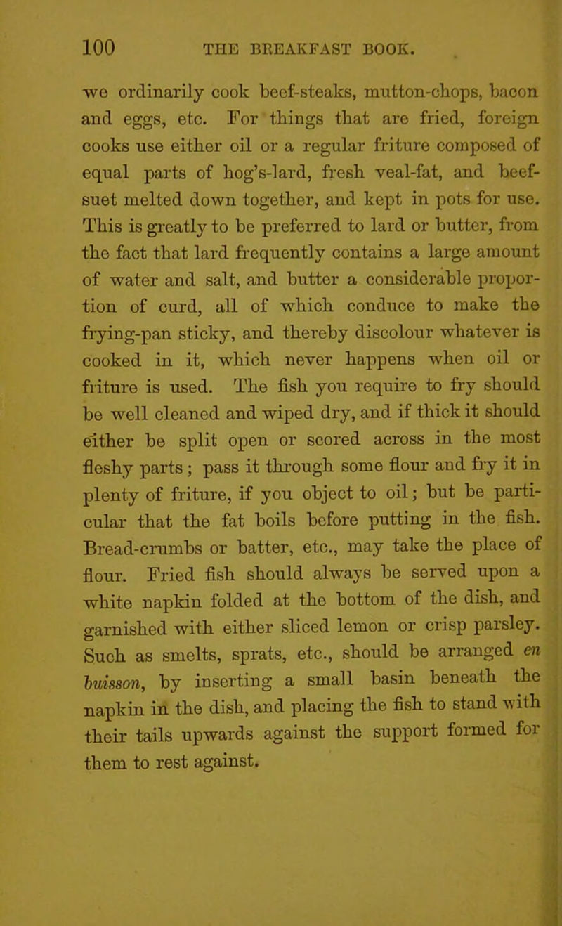 wo ordinarily cook beef-steaks, mutton-chops, bacon and eggs, etc. For things that are fried, foreign cooks use either oil or a regular friture composed of equal parts of hog’s-lard, fresh veal-fat, and beef- suet melted down together, and kept in pots for use. This is greatly to be preferred to lard or butter, from the fact that lard frequently contains a large amount of water and salt, and butter a considerable propor- tion of curd, all of which conduce to make the frying-pan sticky, and thereby discolour whatever is cooked in it, which never happens when oil or friture is used. The fish you require to fry should be well cleaned and wiped dry, and if thick it should either be split open or scored across in the most fleshy parts; pass it through some flour and fiy it in plenty of friture, if you object to oil; but be parti- cular that the fat boils before putting in the fish. Bread-crumbs or batter, etc., may take the place of flour. Fried fish should always be served upon a white napkin folded at the bottom of the dish, and garnished with either sliced lemon or crisp parsley. Such as smelts, sprats, etc., should be arranged en buisson, by inserting a small basin beneath the napkin in the dish, and placing the fish to stand with their tails upwards against the support formed for them to rest against.