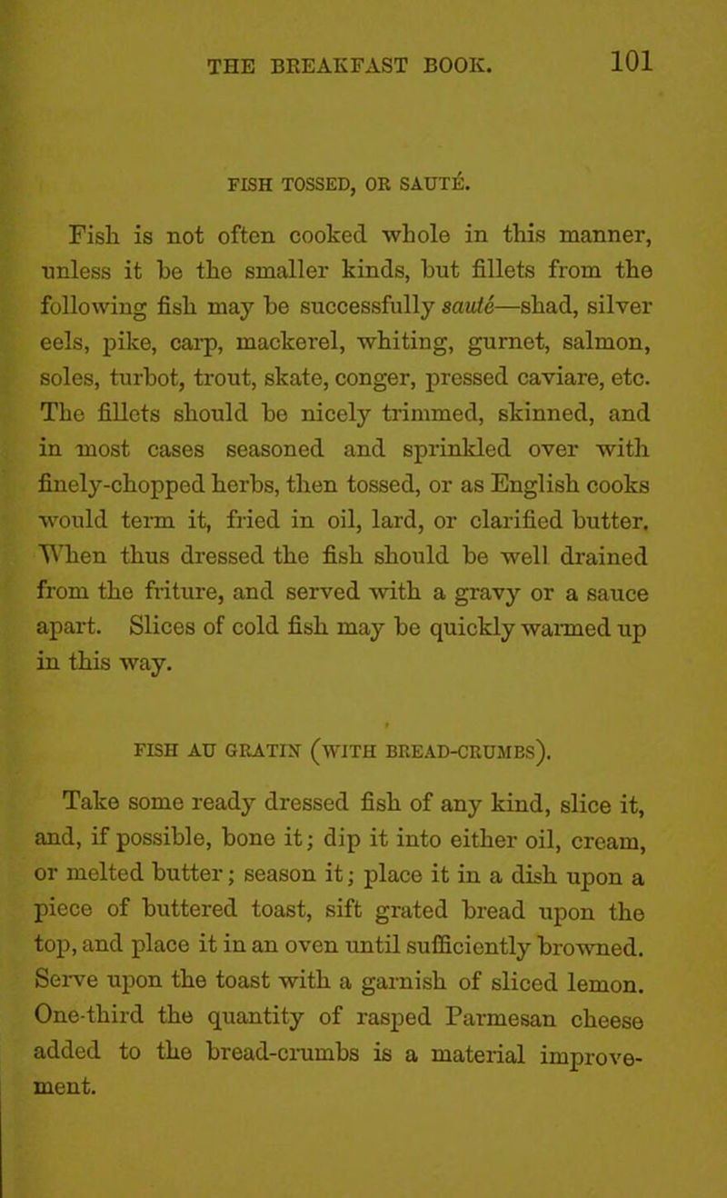 FISH TOSSED, OR SAUTE. Fish is not often cooked whole in this manner, ■unless it he the smaller kinds, hut fillets from the following fish may he successfully saute—shad, silver eels, pike, carp, mackerel, whiting, gurnet, salmon, soles, turbot, trout, skate, conger, pressed caviare, etc. The fillets should he nicely trimmed, skinned, and in most cases seasoned and sprinkled over with finely-chopped herbs, then tossed, or as English cooks would term it, fried in oil, lard, or clarified butter. When thus dressed the fish should he well drained from the friture, and served with a gravy or a sauce apart. Slices of cold fish may he quickly warmed up in this way. FISH AU GRATIN (WITH BREAD-CRUMBS). Take some ready dressed fish of any kind, slice it, and, if possible, hone it; dip it into either oil, cream, or melted butter; season it; place it in a dish upon a piece of buttered toast, sift grated bread upon the top, and place it in an oven until sufficiently browned. Serve upon the toast with a garnish of sliced lemon. One-third the quantity of rasped Parmesan cheese added to the bread-crumbs is a material improve- ment.