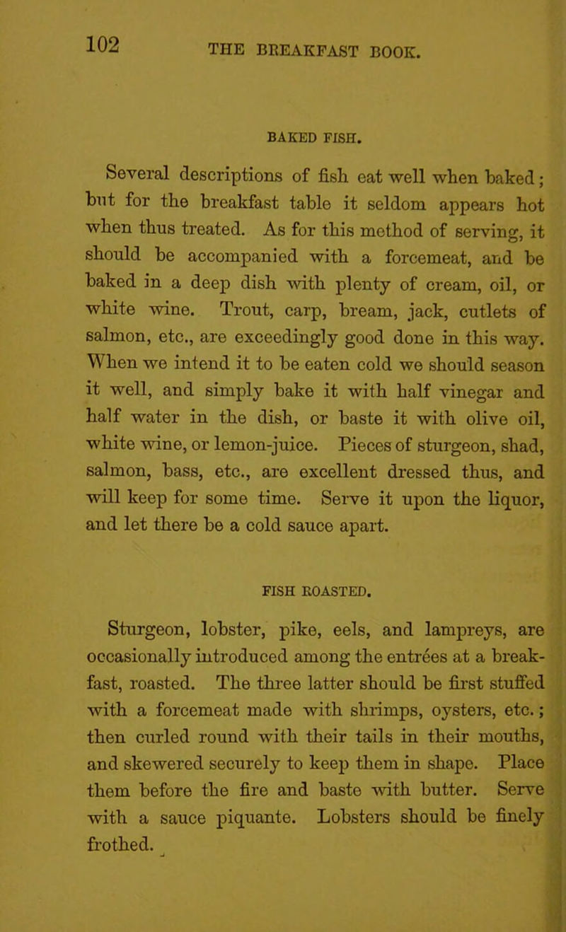 BAKED FISH. Several descriptions of fish eat well when baked; bnt for the breakfast table it seldom appears hot when thus treated. As for this method of serving, it should be accompanied with a forcemeat, and be baked in a deep dish with plenty of cream, oil, or white wine. Trout, carp, bream, jack, cutlets of salmon, etc., are exceedingly good done in this way. When we intend it to be eaten cold we should season it well, and simply bake it with half vinegar and half water in the dish, or baste it with olive oil, white wine, or lemon-juice. Pieces of sturgeon, shad, salmon, bass, etc., are excellent dressed thus, and will keep for some time. Serve it upon the liquor, and let there be a cold sauce apart. FISH BOASTED. Sturgeon, lobster, pike, eels, and lampreys, are occasionally introduced among the entrees at a break- fast, roasted. The three latter should be first stuffed with a forcemeat made with shrimps, oysters, etc.; then curled round with their tails in their mouths, and skewered securely to keep them in shape. Place them before the fire and baste with butter. Serve with a sauce piquante. Lobsters should be finely frothed.