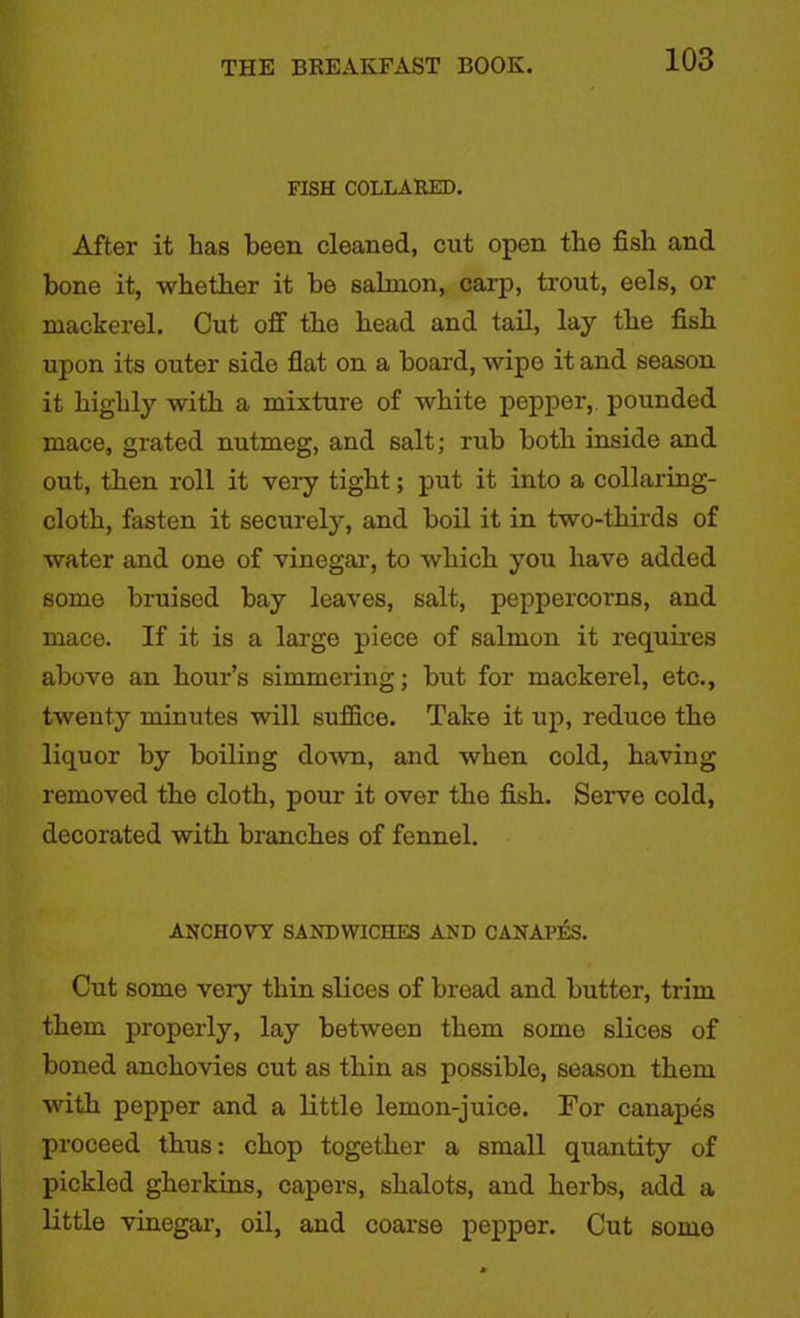 FISH COLLARED. After it has been cleaned, cut open the fish and bone it, whether it be salmon, carp, trout, eels, or mackerel. Cut off the head and tail, lay the fish upon its outer side flat on a board, wipe it and season it highly with a mixture of white pepper,, pounded mace, grated nutmeg, and salt; rub both inside and out, then roll it very tight; put it into a collaring- cloth, fasten it securely, and boil it in two-thirds of water and one of vinegar, to which you have added some bruised bay leaves, salt, peppercorns, and mace. If it is a large piece of salmon it requires above an hour’s simmering; but for mackerel, etc., twenty minutes will suffice. Take it up, reduce the liquor by boiling down, and when cold, having removed the cloth, pour it over the fish. Serve cold, decorated with branches of fennel. ANCHOVY SANDWICHES AND CANAl’ES. Cut some very thin slices of bread and butter, trim them properly, lay between them somo slices of boned anchovies cut as thin as possible, season them with pepper and a little lemon-juice. For canapes proceed thus: chop together a small quantity of pickled gherkins, capers, shalots, and herbs, add a little vinegar, oil, and coarse pepper. Cut some