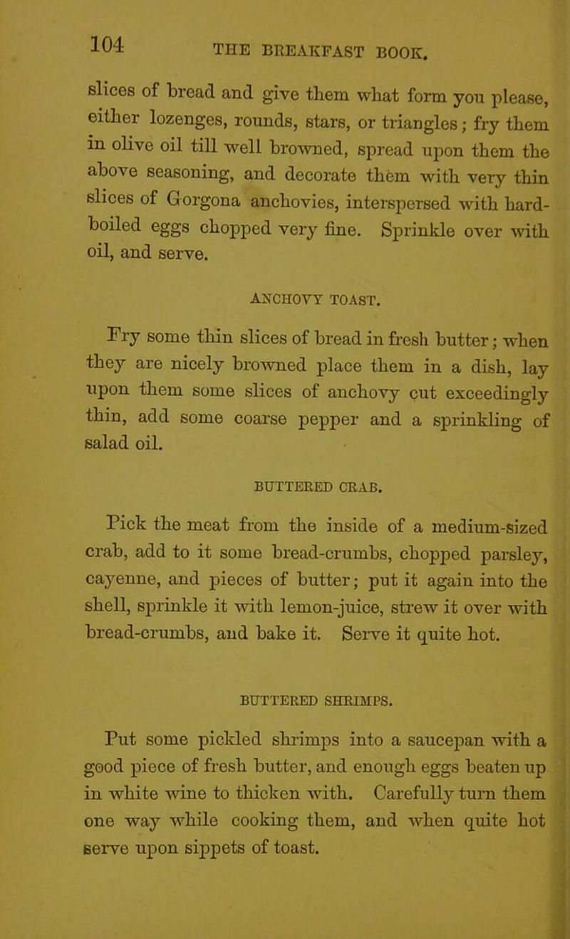 slices of bread and give them what form you please, either lozenges, rounds, stars, or triangles; fry them in olive oil till well browned, spread upon them the above seasoning, and decorate them with very thin slices of Gorgona anchovies, interspersed with hard- boiled eggs chopped very fine. Sprinkle over with oil, and serve. ANCHOVY TOAST. Fry some thin slices of bread in fresh butter; when they are nicely browned place them in a dish, lay upon them some slices of anchovy cut exceedingly thin, add some coarse pepper and a sprinkling of salad oil. BUTTERED CRAB. Pick the meat from the inside of a medium-sized crab, add to it some bread-crumbs, chopped parsley, cayenne, and jheces of butter; put it again into the shell, sprinkle it with lemon-juice, strew it over with bread-crumbs, and bake it. Serve it quite hot. BUTTERED SHRIMPS. Put some pickled shrimps into a saucepan with a good piece of fresh butter, and enough eggs beaten up in white wine to thicken with. Carefully turn them one way while cooking them, and when quite hot serve upon sippets of toast.