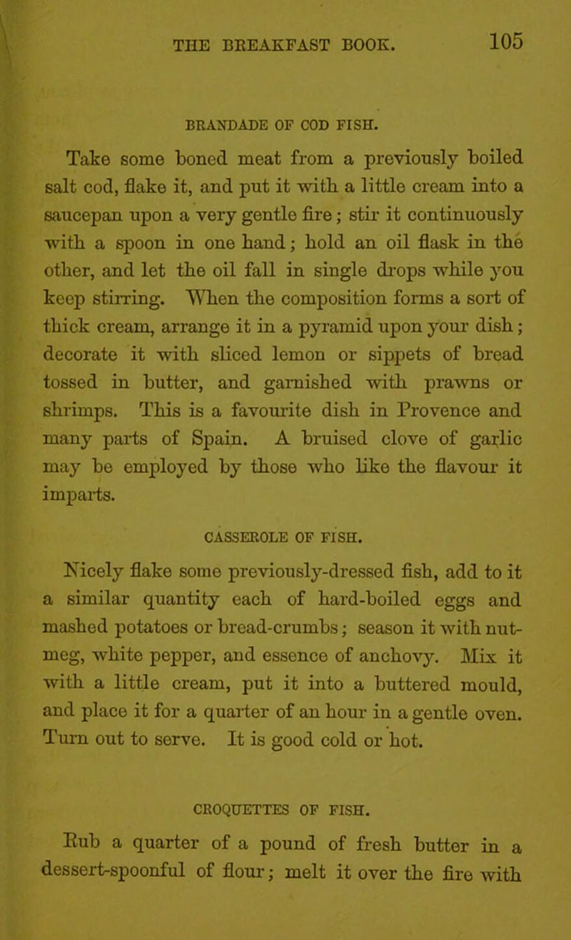 BRANDADE OF COD FISH. Take some boned meat from a previously boiled salt cod, flake it, and put it with a little cream into a saucepan upon a very gentle fire; stir it continuously with a spoon in one band; bold an oil flask in tbe other, and let tbe oil fall in single drops while you keep stirring. When tbe composition forms a sort of thick cream, arrange it in a pyramid upon your dish; decorate it with sliced lemon or sippets of bread tossed in butter, and garnished with prawns or shrimps. This is a favourite dish in Provence and many parts of Spain. A bruised clove of garlic may be employed by those who like the flavour it imparts. CASSEROLE OF FISH. Nicely flake some previously-dressed fish, add to it a similar quantity each of hard-boiled eggs and mashed potatoes or bread-crumbs; season it Avith nut- meg, white pepper, and essence of anchovy. Mix it with a little cream, put it into a buttered mould, and place it for a quarter of an hour in a gentle oven. Turn out to serve. It is good cold or hot. CROQUETTES OF FISH. Eub a quarter of a pound of fresh butter in a dessert-spoonful of flour; melt it over the fire with