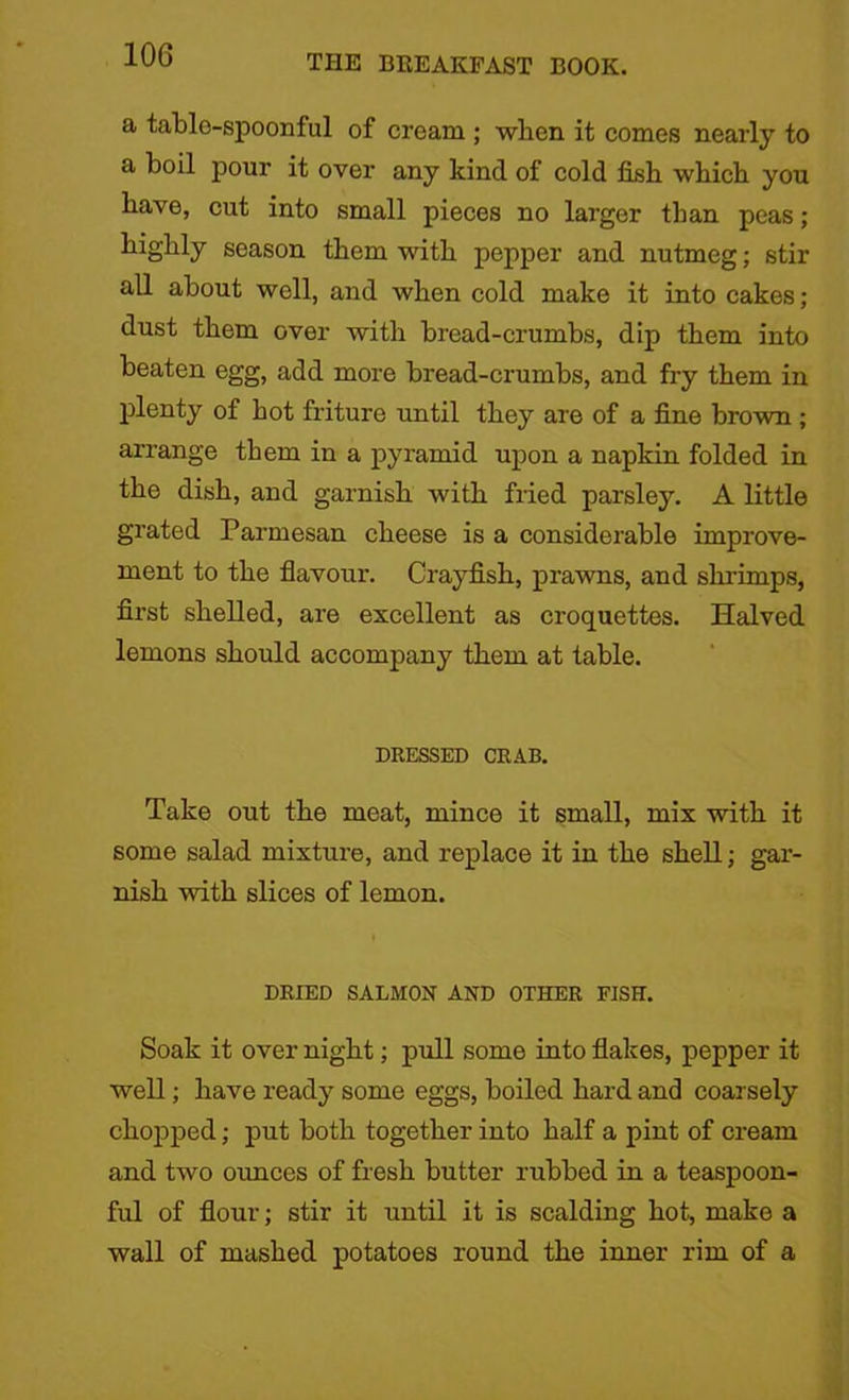 a table-spoonful of cream ; when it comes nearly to a boil pour it over any kind of cold fish which you have, cut into small pieces no larger than peas; highly season them with pepper and nutmeg; stir all about well, and when cold make it into cakes; dust them over with bread-crumbs, dip them into beaten egg, add more bread-crumbs, and fry them in plenty of hot friture until they are of a fine brown ; arrange them in a pyramid upon a napkin folded in the dish, and garnish with fried parsley. A little grated Parmesan cheese is a considerable improve- ment to the flavour. Crayfish, prawns, and shrimps, first shelled, are excellent as croquettes. Halved lemons should accompany them at table. DRESSED CRAB. Take out the meat, mince it small, mix with it some salad mixture, and replace it in the shell; gar- nish with slices of lemon. l DRIED SALMON AND OTHER FISH. Soak it over night; pull some into flakes, pepper it well; have ready some eggs, boiled hard and coarsely chopped; put both together into half a pint of cream and two ounces of fresh butter rubbed in a teaspoon- ful of flour; stir it until it is scalding hot, make a wall of mashed potatoes round the inner rim of a