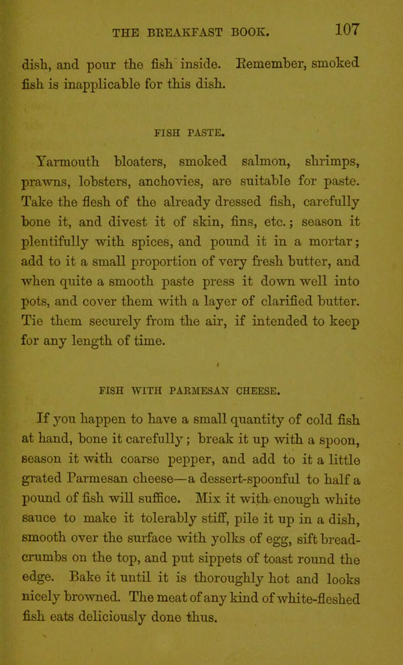 disli, and pour the fish inside. Remember, smoked fish is inapplicable for this dish. FISH PASTE. Yarmouth bloaters, smoked salmon, shrimps, prawns, lobsters, anchovies, are suitable for paste. Take the flesh of the already dressed fish, carefully bone it, and divest it of skin, fins, etc.; season it plentifully with spices, and pound it in a mortar; add to it a small proportion of very fresh butter, and when quite a smooth paste press it down well into pots, and cover them with a layer of clarified butter. Tie them securely from the air, if intended to keep for any length of time. I FISH WITH PARMESAN CHEESE. If you happen to have a small quantity of cold fish at hand, bone it carefully; break it up with a spoon, season it with coarse pepper, and add to it a little grated Parmesan cheese—a dessert-spoonful to half a pound of fish will suffice. Mix it with enough white sauce to make it tolerably stiff, pile it up in a dish, smooth over the surface with yolks of egg, sift bread- crumbs on the top, and put sippets of toast round the edge. Bake it until it is thoroughly hot and looks nicely browned. The meat of any kind of white-fleshed fish eats deliciously done thus.