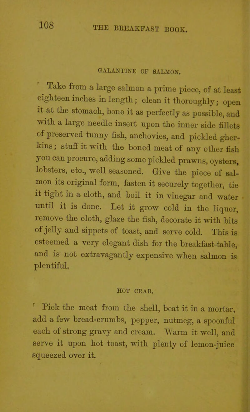 GALANTINE OF SALMON. _ Take from a large salmon a prime piece, of at least eighteen inches in length; clean it thoroughly; oqien it at the stomach, bone it as perfectly as possible, and with a large needle insert upon the inner side fillets of preserved tunny fish, anchovies, and pickled gher- kins ; stuff it with the boned meat of any other fish you can procure, adding some pickled prawns, oysters, lohsteis, etc., well seasoned. Give the piece of sal- mon its original form, fasten it securely together, tie it tight in a cloth, and boil it in vinegar and water until it is done. Let it grow cold in the liquor, remove the cloth, glaze the fish, decorate it with hits of jelly and sippets of toast, and serve cold. This is esteemed a very elegant dish for the breakfast-table, and is not extravagantly expensive when salmon is plentiful. HOT CRAB. Pick the meat from the shell, beat it in a mortar, add a few bread-crumbs, pepper, nutmeg, a spoonful each of strong gravy and cream. Warm it well, and serve it upon hot toast, with plenty of lemon-juice squeezed over it.