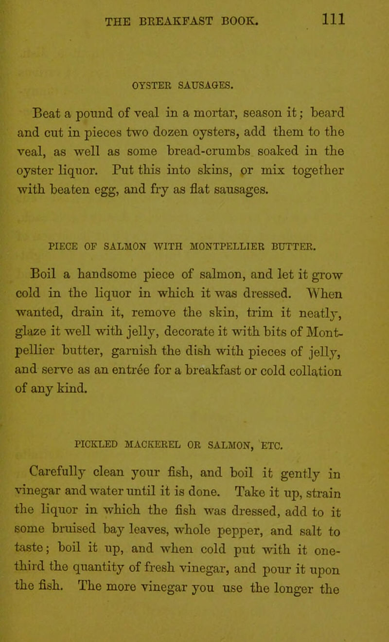 OYSTER SAUSAGES. Beat a pound of veal in a mortar, season it; beard and cut in pieces two dozen oysters, add them to the veal, as well as some bread-crumbs soaked in the oyster liquor. Put this into skins, or mix together with beaten egg, and fry as flat sausages. PIECE OF SALMON WITH MONTPELLIER BUTTER. Boil a handsome piece of salmon, and let it grow cold in the liquor in which it was dressed. When wanted, drain it, remove the skin, trim it neatly, glaze it well with jelly, decorate it with bits of Mont- pellier butter, garnish the dish with pieces of jelly, and serve as an entree for a breakfast or cold collation of any kind. PICKLED MACKEREL OR SALMON, ETC. Carefully clean your fish, and boil it gently in vinegar and water until it is done. Take it up, strain the liquor in which the fish was dressed, add to it some bruised bay leaves, whole pepper, and salt to taste; boil it up, and when cold put with it one- third the quantity of fresh vinegar, and pour it upon the fish. The more vinegar you use the longer the