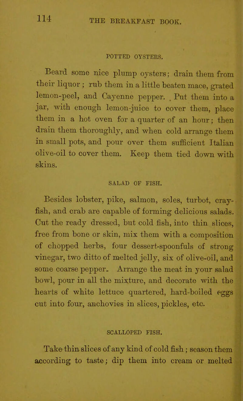 POTTED OYSTERS. Beard some nice plump oysters; drain them from their liquor ; rub them in a little beaten mace, grated lemon-peel, and Cayenne pepper. . Put them into a jar, with enough lemon-juice to cover them, place them in a hot oven for a quarter of an hour; then drain them thoroughly, and when cold arrange them in small pots, and pour over them sufficient Italian olive-oil to cover them. Keep them tied down with skins. SALAD OF FISH. Besides lobster, pike, salmon, soles, turbot, cray- fish, and crab are capable of forming delicious salads. Cut the ready dressed, but cold fish, into thin slices, free from bone or skin, mix them with a composition of chopped herbs, four dessert-spoonfuls of strong vinegar, two ditto of melted jell)'-, six of olive-oil, and some coarse pepper. Arrange the meat in your salad bowl, pour in all the mixture, and decorate with the hearts of white lettuce quartered, hard-boiled eggs cut into four, anchovies in slices, pickles, etc. SCALLOPED FISH. Take thin slices of any kind of cold fish; season them according to taste; dip them into cream or melted
