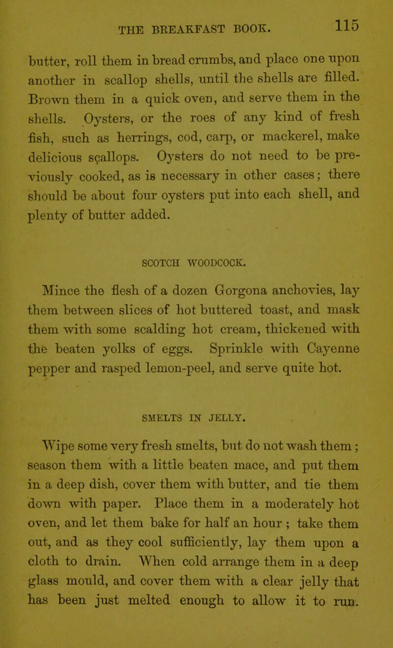 butter, roll them in bread crumbs, and place one upon another in scallop shells, until the shells are filled. Brown them in a quick oven, and serve them in the shells. Oysters, or the roes of any kind of fresh fish, such as herrings, cod, carp, or mackerel, make delicious scallops. Oysters do not need to be pre- viously cooked, as is necessary in other cases; there should be about four oysters put into each shell, and plenty of butter added. SCOTCH WOODCOCK. Mince the flesh of a dozen Gorgona anchovies, lay them between slices of hot buttered toast, and mask them with some scalding hot cream, thickened with the beaten yolks of eggs. Sprinkle with Cayenne pepper and rasped lemon-peel, and serve quite hot. SMELTS IN JELLY. Wipe some very fresh smelts, but do not wash them; season them with a little beaten mace, and put them in a deep dish, cover them with butter, and tie them doAvn with paper. Place them in a moderately hot oven, and let them bake for half an hour ; take them out, and as they cool sufficiently, lay them upon a cloth to drain. When cold arrange them in a deep glass mould, and cover them with a clear jelly that has been just melted enough to allow it to run.