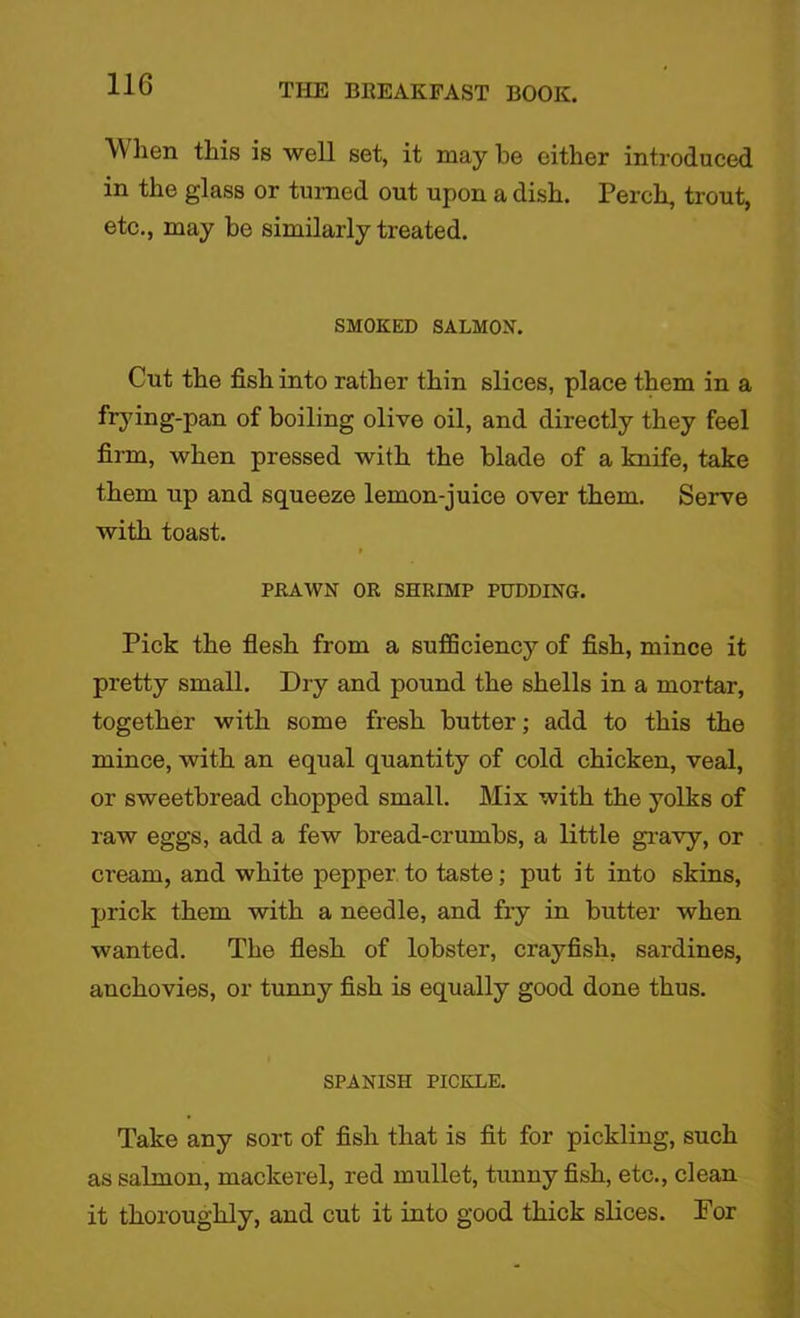 When this is well set, it may be either introduced in the glass or turned out upon a dish. Perch, trout, etc., may be similarly treated. SMOKED SALMON. Cut the fish into rather thin slices, place them in a frying-pan of boiling olive oil, and directly they feel firm, when pressed with the blade of a knife, take them up and squeeze lemon-juice over them. Serve with toast. PRAWN OR SHRIMP PUDDING. Pick the flesh from a sufficiency of fish, mince it pretty small. Dry and pound the shells in a mortar, together with some fresh butter; add to this the mince, with an equal quantity of cold chicken, veal, or sweetbread chopped small. Mix with the yolks of raw eggs, add a few bread-crumbs, a little gravy, or cream, and white pepper.to taste; put it into skins, prick them with a needle, and fry in butter when wanted. The flesh of lobster, crayfish, sardines, anchovies, or tunny fish is equally good done thus. SPANISH PICKLE. Take any sort of fish that is fit for pickling, such as salmon, mackerel, red mullet, tunny fish, etc., clean it thoroughly, and cut it into good thick slices. For