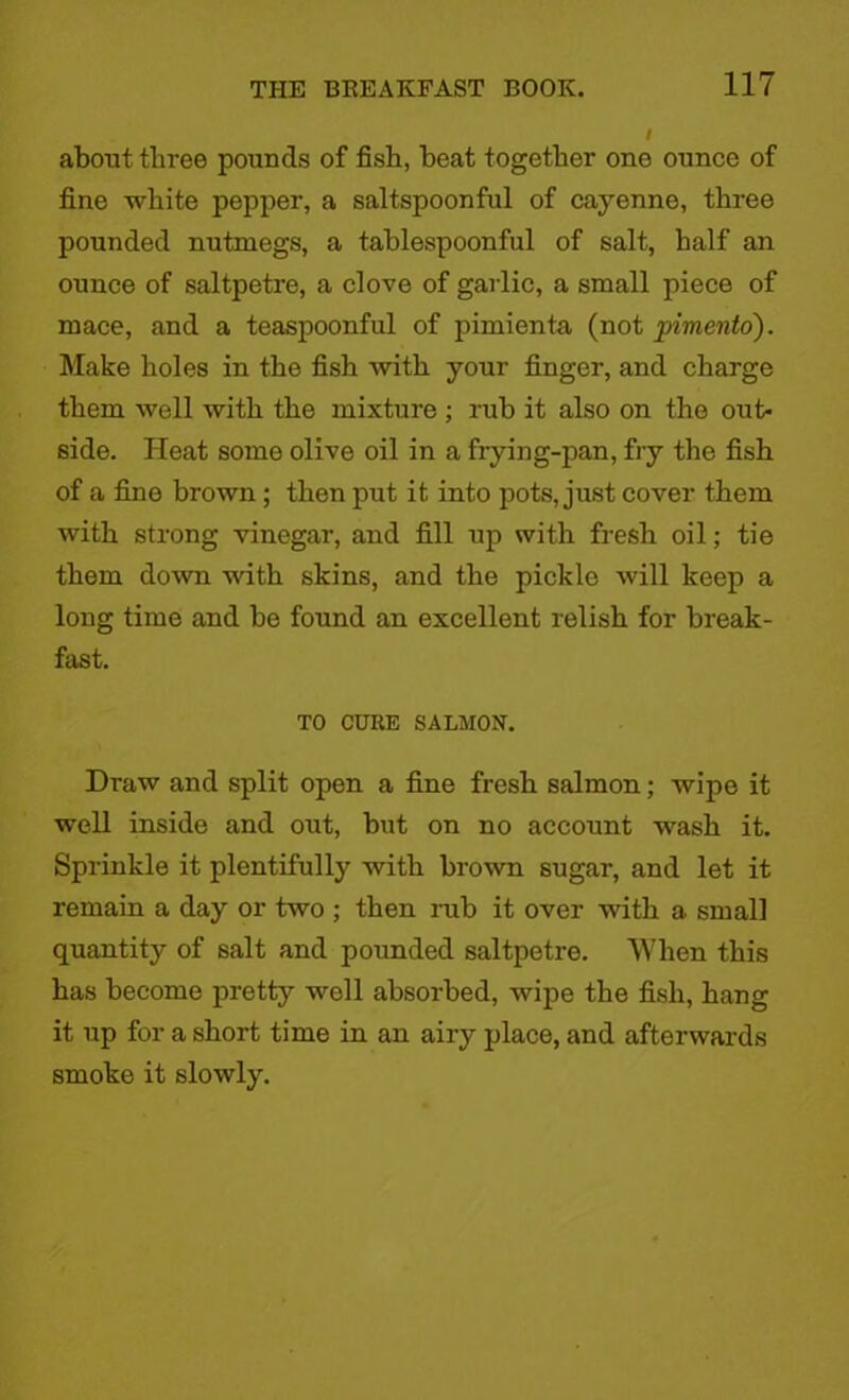 about three pounds of fish, beat together one ounce of fine white pepper, a saltspoonful of cayenne, three pounded nutmegs, a tablespoonful of salt, half an ounce of saltpetre, a clove of garlic, a small piece of mace, and a teaspoonful of pimienta (not pimento). Make holes in the fish with your finger, and charge them well with the mixture ; rub it also on the oxit- side. Heat some olive oil in a frying-pan, fry the fish of a fine brown ; then put it into pots, just cover them with strong vinegar, and fill up with fresh oil; tie them down with skins, and the pickle will keep a long time and be found an excellent relish for break- fast. TO CURE SALMON. Draw and split open a fine fresh salmon; wipe it well inside and out, but on no account wash it. Sprinkle it plentifully with brown sugar, and let it remain a day or two ; then rub it over with a small quantity of salt and pounded saltpetre. When this has become pretty well absorbed, wipe the fish, hang it up for a short time in an airy place, and afterwards smoke it slowly.