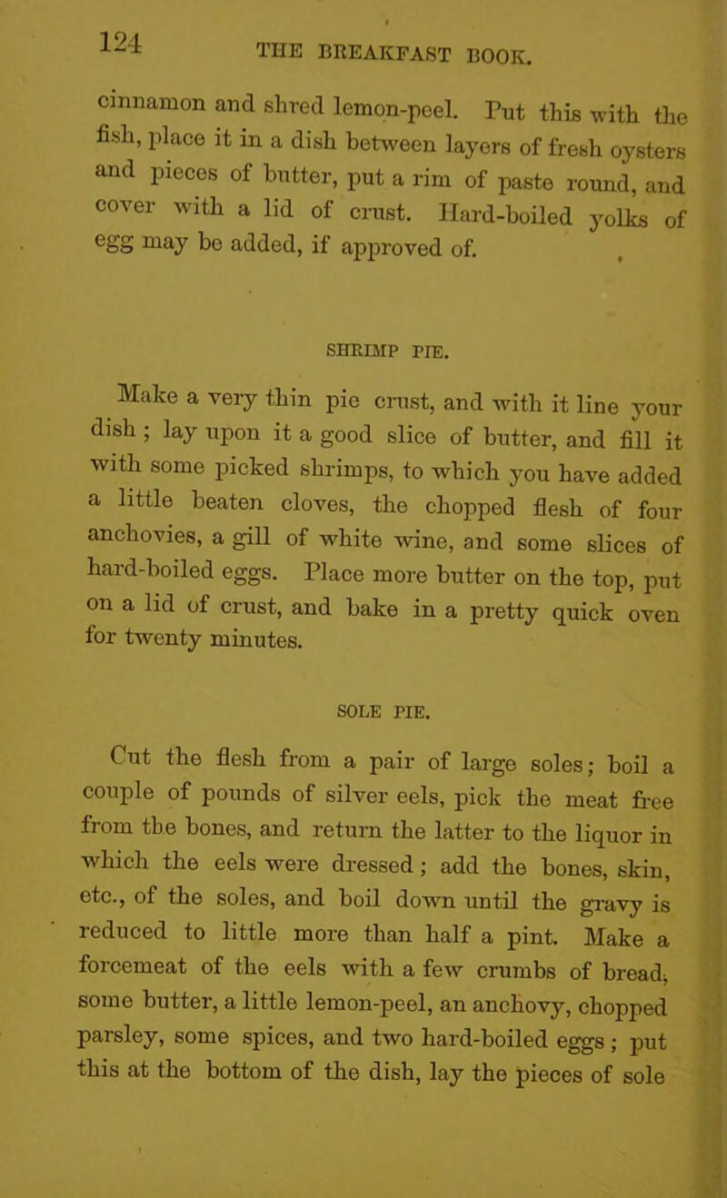cinnamon and shred lemon-peel. Put this with the fish, place it in a dish between layers of fresh oysters and pieces of butter, put a rim of paste round, and cover with a lid of crust. Hard-boiled yolks of egg may bo added, if approved of. SHRIMP pie. Make a very thin pie crust, and with it line your dish ; lay upon it a good slice of butter, and fill it with some picked shrimps, to which you have added a little beaten cloves, the chopped flesh of four anchovies, a gill of white wine, and some slices of hard-boiled eggs. Place more butter on the top, put on a lid of crust, and bake in a pretty quick oven for twenty minutes. SOLE PIE. Cut the flesh from a pair of large soles; boil a couple of pounds of silver eels, pick the meat free from the bones, and return the latter to the liquor in which the eels were dressed; add the bones, skin, etc., of the soles, and boil down until the gravy is reduced to little more than half a pint. Make a forcemeat of the eels with a few crumbs of bread* some butter, a little lemon-peel, an anchovy, chopped parsley, some spices, and two hard-boiled eggs ; put this at the bottom of the dish, lay the pieces of sole