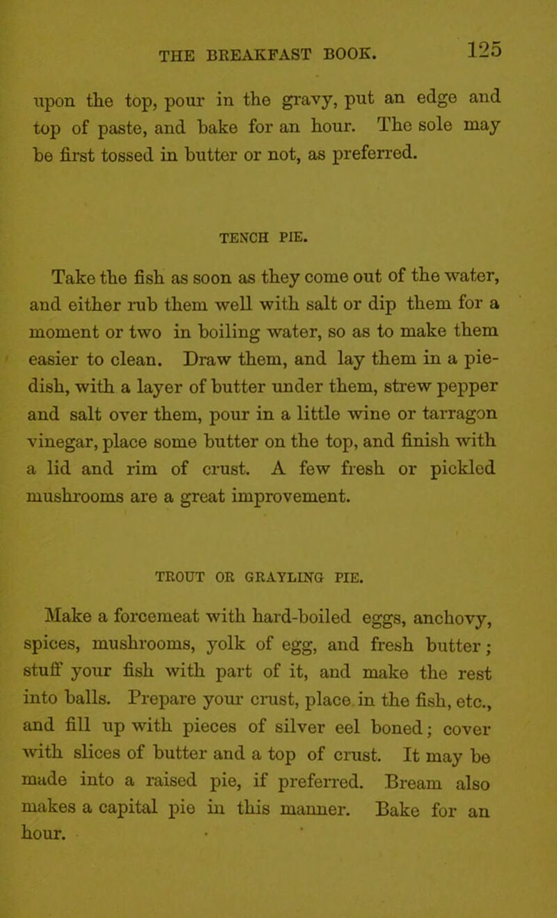 upon the top, pour in the gravy, put an edge and top of paste, and hake for an hour. The sole may be first tossed in butter or not, as preferred. TENCH PIE. Take the fish as soon as they come out of the water, and either nab them well with salt or dip them for a moment or two in boiling water, so as to make them easier to clean. Draw them, and lay them in a pie- dish, with a layer of butter under them, strew pepper and salt over them, pour in a little wine or tarragon vinegar, place some butter on the top, and finish with a lid and rim of crust. A few fresh or pickled mushrooms are a great improvement. TROUT OR GRAYLING PIE. Make a forcemeat with hard-boiled eggs, anchovy, spices, mushrooms, yolk of egg, and fresh butter; stuff your fish with part of it, and make the rest into balls. Prepare your ciaist, place in the fish, etc., and fill up with pieces of silver eel boned; cover with slices of butter and a top of crust. It may be made into a raised pie, if preferred. Bream also makes a capital pie in this manner. Bake for an hour.