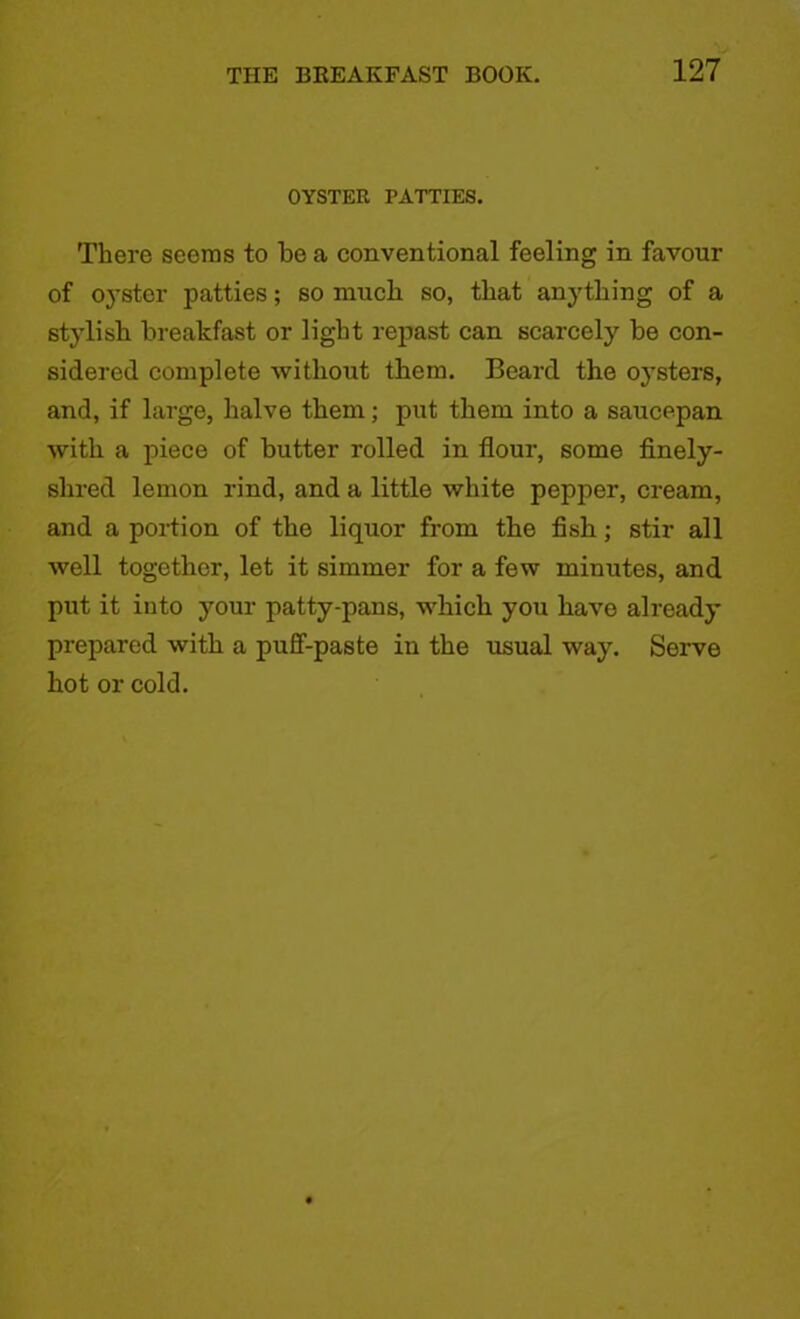 OYSTER PATTIES. There seems to be a conventional feeling in favour of oyster patties; so niucb so, that anything of a stylish breakfast or light repast can scarcely be con- sidered complete without them. Beard the oysters, and, if large, halve them; put them into a saucepan with a piece of butter rolled in flour, some finely- shred lemon rind, and a little white pepper, cream, and a portion of the liquor from the fish; stir all well together, let it simmer for a few minutes, and put it into your patty-pans, which you have already prepared with a puff-paste in the usual way. Serve hot or cold.