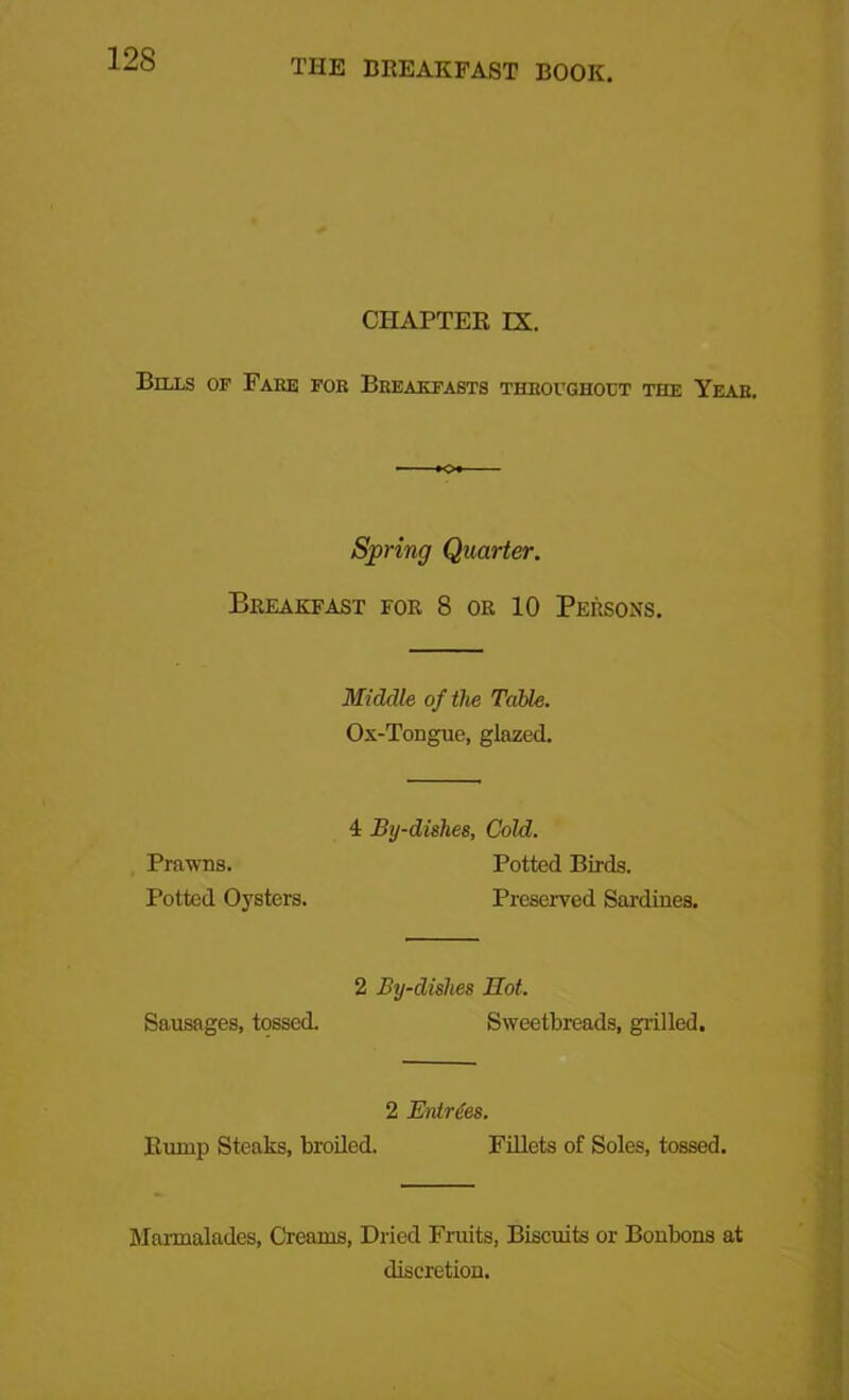 CHAPTER IX. Bills of Fake foe Breakfasts throughout the Year. Spring Quarter. Breakfast for 8 or 10 Persons. Middle of the Table. Ox-Tongue, glazed. Prawns. Potted Oysters. 4 By-dishes, Cold. Potted Birds. Preserved Sardines. Sausages, tossed. 2 By-dishes Hot. Sweetbreads, grilled. 2 Entries. Rump Steaks, broiled. Fillets of Soles, tossed. Marmalades, Creams, Dried Fruits, Biscuits or Bonbons at discretion.