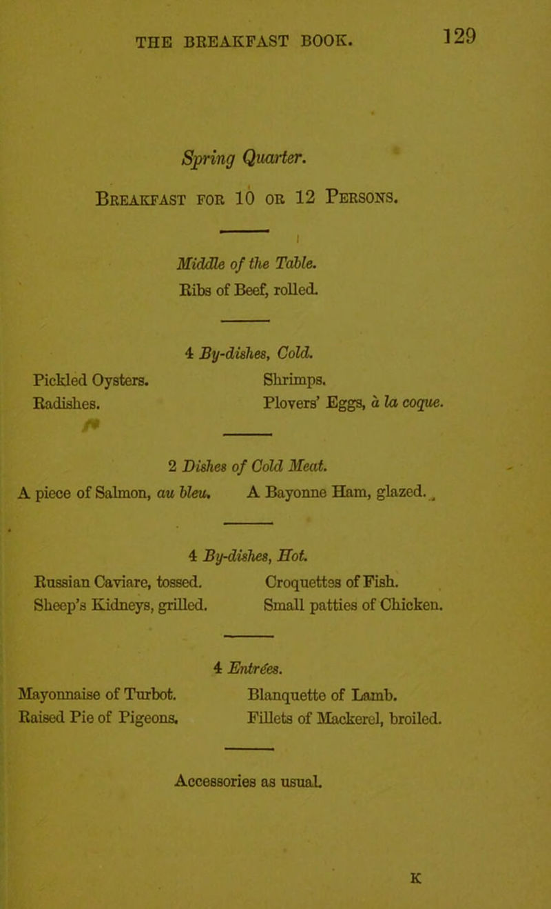 Spring Quarter. Breakfast for 10 or 12 Persons. 1 i Middle of the Table. Ribs of Beef, rolled. 4 By-dishes, Cold. Pickled Oysters. Shrimps. Radishes. Plovers’ Eggs, a la coque. 2 Dishes of Cold Meat. A piece of Salmon, au bleu. A Bayonne Ham, glazed. _ 4 By-dishes, Hot. Russian Caviare, tossed. Croquettes of Fish. Sheep’s Kidneys, grilled. Small patties of Chicken. 4 Entries. Mayonnaise of Turbot. Blanquette of Lamb. Raised Pie of Pigeons. Fillets of Mackerel, broiled. Accessories as usual. K