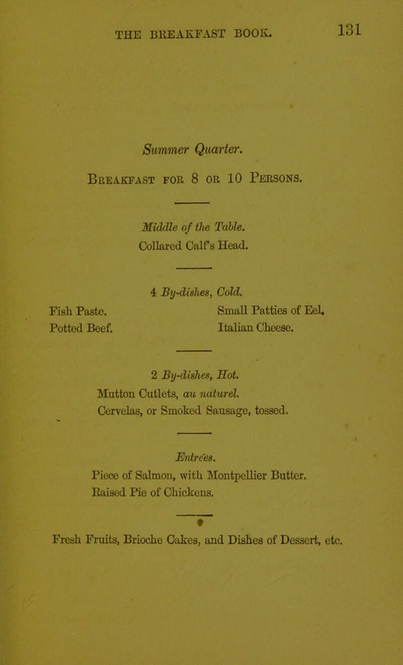 Simmer Quarter. Breakfast for 8 or 10 Persons. Middle of the Table. Collared Calfs Head. 4 By-dishes, Cold. Fish Paste. Small Patties of Eel. Potted Beef. Italian Cheese. 2 By-dishes, Mot. Mutton Cutlets, au naturel. Cervelas, or Smoked Sausage, tossed. Entrees. Piece of Salmon, with Montpellier Butter. Eaised Pie of Chickens. ♦ Fresh Fruits, Brioche Cakes, and Dishes of Dessert, etc.