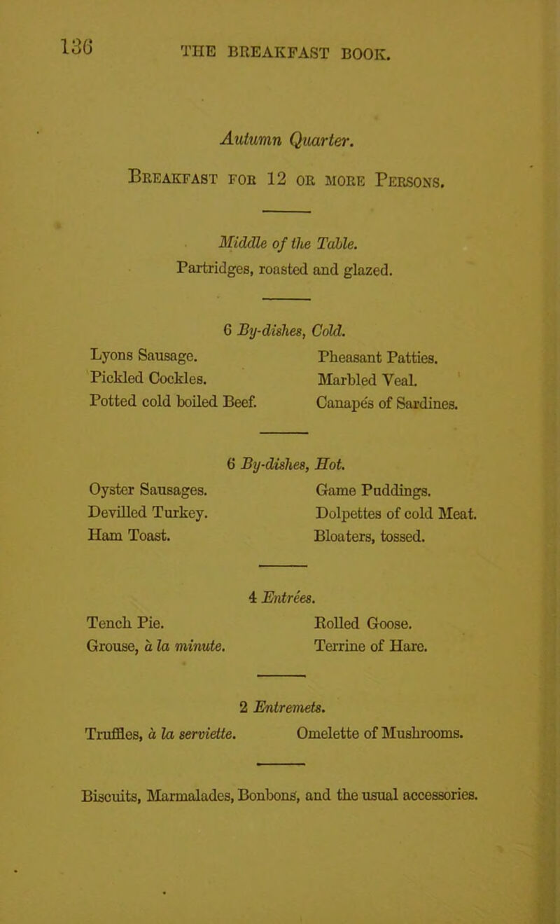 Autumn Quarter. Breakfast foe 12 or more Persons. Middle of the Table. Partridges, roasted and glazed. 6 By-dishes, Gold. Lyons Sausage. Pickled Cockles. Potted cold boiled Beef. Pheasant Patties. Marbled VeaL Canape's of Sardines. Oyster Sausages. Devilled Turkey. Ham Toast. 6 By-dislies, Hot. Game Puddings. Dolpettes of cold Meat. Bloaters, tossed. 4 Entrees. Tench Pie. Boiled Goose. Grouse, a la minute. Terrine of Hare. 2 Entremets. Truffles, a la serviette. Omelette of Mushrooms. Biscuits, Marmalades, Bonbons, and the usual accessories.