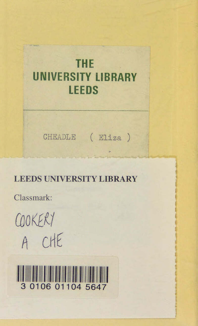 THE UNIVERSITY LIBRARY LEEDS CHEADLE ( Eliza ) LEEDS UNIVERSITY LIBRARY Classmark: &0K££/ l\ cM 3 0106 0 104 5647