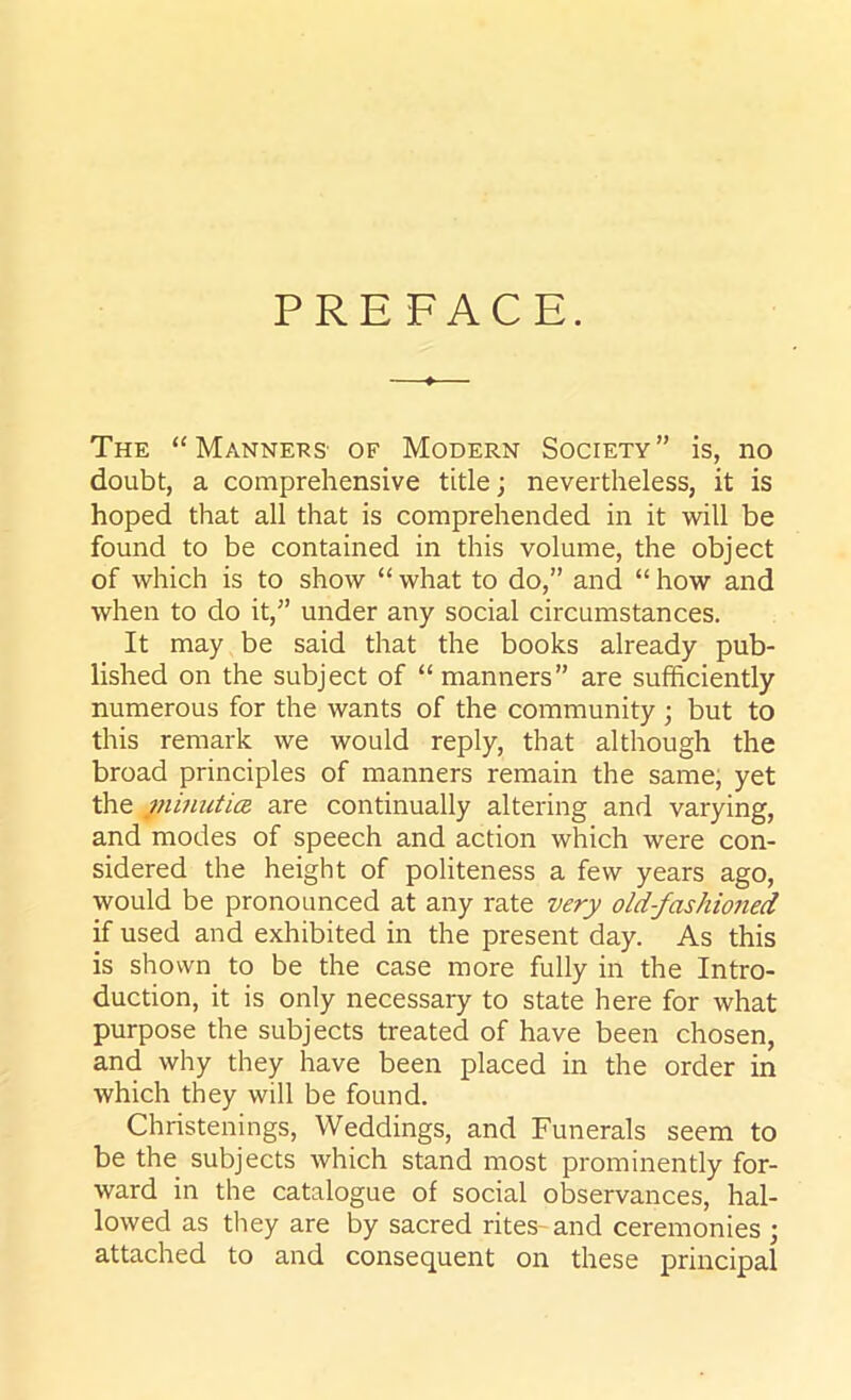 PREFACE. The “Manners' of Modern Society” is, no doubt, a comprehensive title; nevertheless, it is hoped that all that is comprehended in it will be found to be contained in this volume, the object of which is to show “ what to do,” and “ how and when to do it,” under any social circumstances. It may be said that the books already pub- lished on the subject of “ manners” are sufficiently numerous for the wants of the community ; but to this remark we would reply, that although the broad principles of manners remain the same, yet the minutice are continually altering and varying, and modes of speech and action which were con- sidered the height of politeness a few years ago, would be pronounced at any rate very old-fashioned if used and exhibited in the present day. As this is shown to be the case more fully in the Intro- duction, it is only necessary to state here for what purpose the subjects treated of have been chosen, and why they have been placed in the order in which they will be found. Christenings, Weddings, and Funerals seem to be the subjects which stand most prominently for- ward in the catalogue of social observances, hal- lowed as they are by sacred rites- and ceremonies ; attached to and consequent on these principal