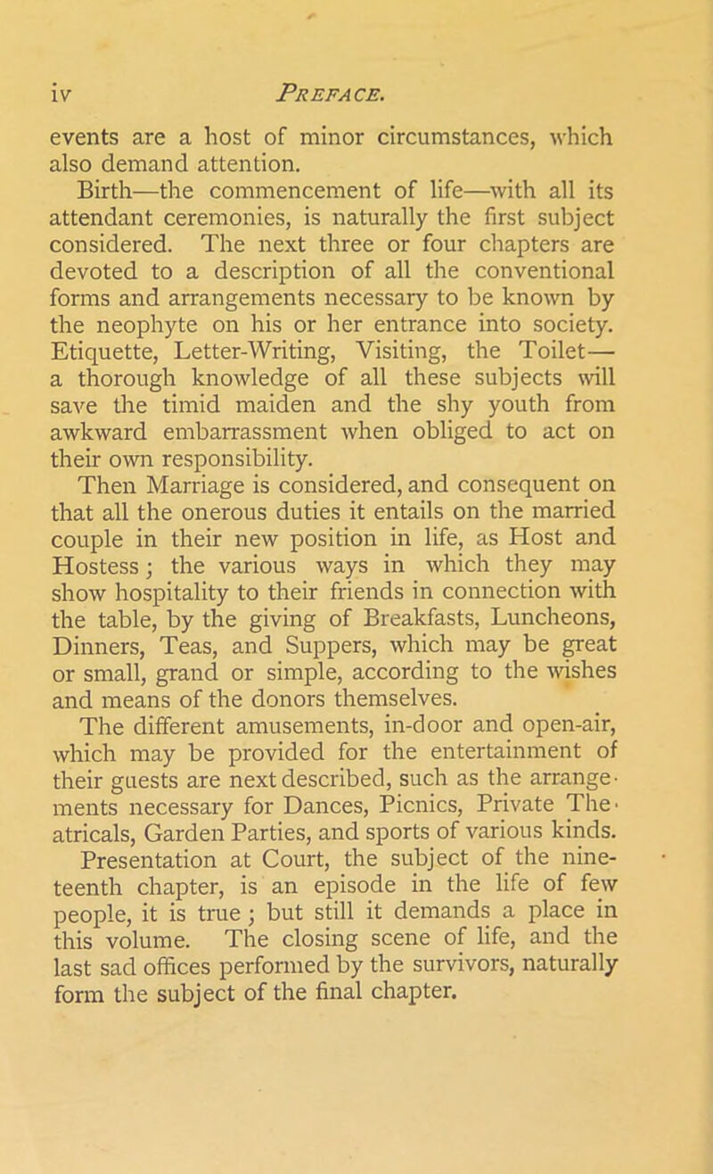 events are a host of minor circumstances, which also demand attention. Birth—the commencement of life—with all its attendant ceremonies, is naturally the first subject considered. The next three or four chapters are devoted to a description of all the conventional forms and arrangements necessary to be known by the neophyte on his or her entrance into society. Etiquette, Letter-Writing, Visiting, the Toilet— a thorough knowledge of all these subjects nail save the timid maiden and the shy youth from awkward embarrassment when obliged to act on their own responsibility. Then Marriage is considered, and consequent on that all the onerous duties it entails on the married couple in their new position in life, as Host and Hostess; the various ways in which they may show hospitality to their friends in connection with the table, by the giving of Breakfasts, Luncheons, Dinners, Teas, and Suppers, which may be great or small, grand or simple, according to the wishes and means of the donors themselves. The different amusements, in-door and open-air, which may be provided for the entertainment of their guests are next described, such as the arrange- ments necessary for Dances, Picnics, Private The- atricals, Garden Parties, and sports of various kinds. Presentation at Court, the subject of the nine- teenth chapter, is an episode in the life of few people, it is true ; but still it demands a place in this volume. The closing scene of life, and the last sad offices performed by the survivors, naturally form the subject of the final chapter.