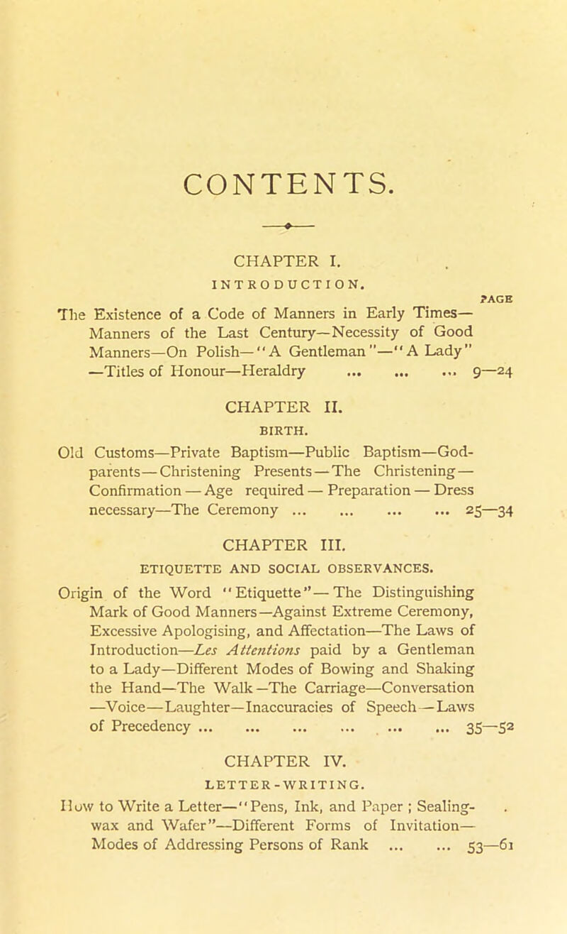 CONTENTS CHAPTER I. INTRODUCTION. ?AGE The Existence of a Code of Manners in Early Times— Manners of the Last Century—Necessity of Good Manners—On Polish—“A Gentleman—‘‘A Lady” —Titles of Honour—Heraldry 9—24 CHAPTER II. BIRTH. Old Customs—Private Baptism—Public Baptism—God- parents— Christening Presents — The Christening— Confirmation — Age required — Preparation — Dress necessary—The Ceremony 25—34 CHAPTER III. ETIQUETTE AND SOCIAL OBSERVANCES. Origin of the Word “Etiquette”—The Distinguishing Mark of Good Manners—Against Extreme Ceremony, Excessive Apologising, and Affectation—The Laws of Introduction—Les Attentions paid by a Gentleman to a Lady—Different Modes of Bowing and Shaking the Hand—The Walk—The Carriage—Conversation —Voice—Laughter—Inaccuracies of Speech—Laws of Precedency 35—52 CHAPTER IV. LETTER-WRITING. How to Write a Letter—“Pens, Ink, and Paper ; Sealing- wax and Wafer”—Different Forms of Invitation— Modes of Addressing Persons of Rank 53—61