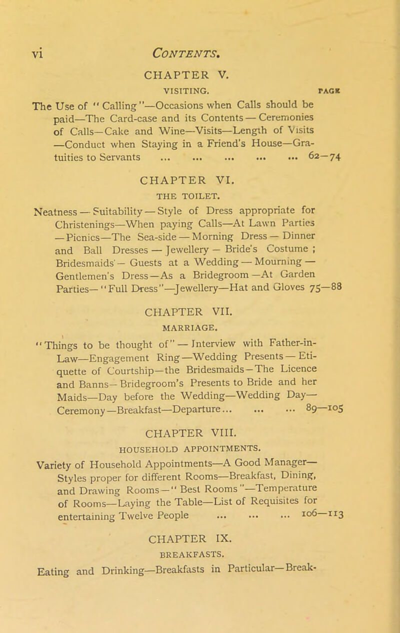 CHAPTER V. VISITING. TACK The Use of Calling—Occasions when Calls should be paid—The Card-case and its Contents — Ceremonies of Calls—Cake and Wine—Visits—Length of Visits —Conduct when Staying in a Friend’s House—Gra- tuities to Servants 62—74 CHAPTER VI. THE TOILET. Neatness — Suitability — Style of Dress appropriate for Christenings—When paying Calls—At Lawn Parties —Picnics—The Sea-side — Morning Dress—Dinner and Ball Dresses — Jewellery — Bride's Costume ; Bridesmaids'- Guests at a Wedding —Mourning — Gentlemen's Dress—As a Bridegroom—At Garden Parties—“Full Dress—Jewellery—Hat and Gloves 75—88 CHAPTER VII. MARRIAGE. Things to be thought of” — Interview with Father-in- Law—Engagement Ring—Wedding Presents — Eti- quette of Courtship—the Bridesmaids-The Licence and Banns- Bridegroom’s Presents to Bride and her Maids—Day before the Wedding—Wedding Day- Ceremony —Breakfast—Departure 89—105 CHAPTER VIII. HOUSEHOLD APPOINTMENTS. Variety of Household Appointments—A Good Manager— Styles proper for different Rooms—Breakfast, Dining, and Drawing Rooms — Best Rooms —Temperature of Rooms—Laying the Table—List of Requisites for entertaining Twelve People ... ... ... IC>6 1 r3 CHAPTER IX. breakfasts. Eating and Drinking—Breakfasts in Particular— Break-