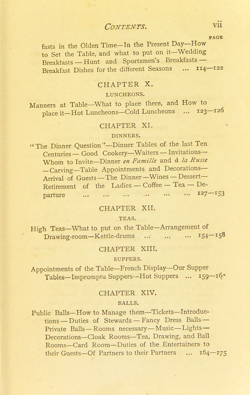 PAGE fasts in the Olden Time-In the Present Day—How to Set the Table, and what to put on it—Wedding Breakfasts — Hunt and Sportsmen s Breakfasts Breakfast Dishes for the different Seasons ... 114 122 CHAPTER X. LUNCHEONS. Manners at Table—What to place there, and How to place it—Hot Luncheons—Cold Luncheons ... 123—126 CHAPTER XI. DINNERS. ‘‘The Dinner Question”—Dinner Tables of the last Ten Centuries — Good Cookery—Waiters — Invitations— Whom to Invite—Dinner en Famille and d la Russe Carving—Table Appointments and Decorations— Arrival of Guests—The Dinner—Wines —Dessert- Retirement of the Ladies — Coffee Tea De- parture I27 XS3 CHAPTER XII. TEAS. High Teas—What to put on the Table—Arrangement of Drawing-room—Kettle-drums ... ... ... *54 I5^ CHAPTER XIII. SUPPERS. Appointments of the Table—French Display—Our Supper Tables—Impromptu Suppers—Hot Suppers ... 159—16 CHAPTER XIV. BALLS. Public Balls—How to Manage them—Tickets—Introduc- tions— Duties of Stewards — Fancy Dress Balls — Private Balls—Rooms necessary—Music—Lights— Decorations—Cloak Rooms—Tea, Drawing, and Ball Rooms—Card Room—Duties of the. Entertainers to their Guests—Of Partners to their Partners ... 164—175