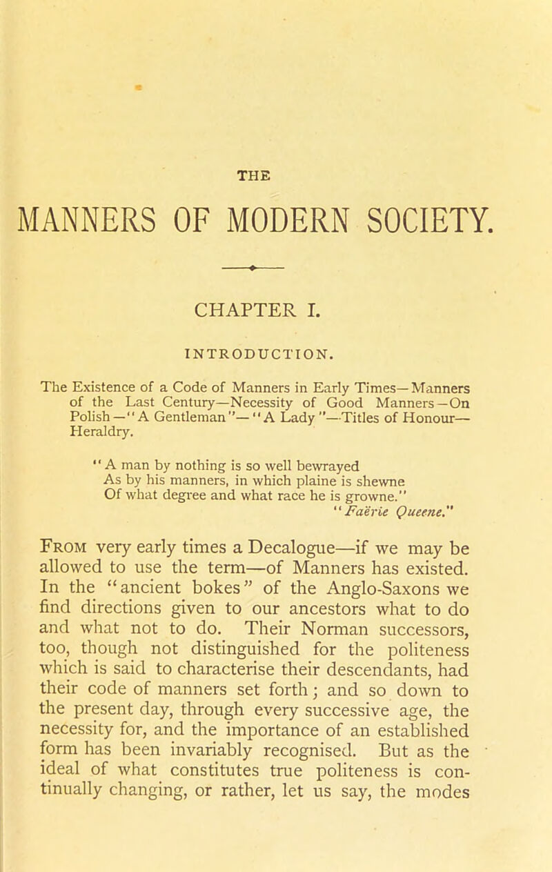 THE MANNERS OF MODERN SOCIETY. CHAPTER I. INTRODUCTION. The Existence of a Code of Manners in Early Times—Manners of the Last Century—Necessity of Good Manners—On Polish—“A Gentleman”—A Lady”—Titles of Honour— Pleraldry. “ A man by nothing is so well bewrayed As by his manners, in which plaine is shewne Of what degree and what race he is growne.” Faerie Queene. From very early times a Decalogue—if we may be allowed to use the term—of Manners has existed. In the “ancient bokes” of the Anglo-Saxons we find directions given to our ancestors what to do and what not to do. Their Norman successors, too, though not distinguished for the politeness which is said to characterise their descendants, had their code of manners set forth; and so down to the present day, through every successive age, the necessity for, and the importance of an established form has been invariably recognised. But as the ideal of what constitutes true politeness is con- tinually changing, or rather, let us say, the modes