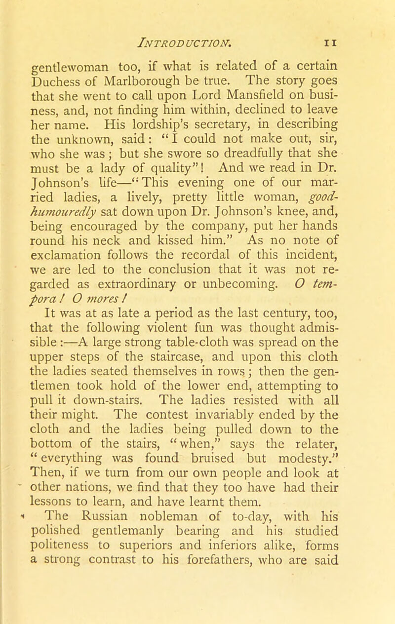 gentlewoman too, if what is related of a certain Duchess of Marlborough be true. The story goes that she went to call upon Lord Mansfield on busi- ness, and, not finding him within, declined to leave her name. His lordship’s secretary, in describing the unknown, said: “ I could not make out, sir, who she was ; but she swore so dreadfully that she must be a lady of quality”! And we read in Dr. Johnson’s life—“This evening one of our mar- ried ladies, a lively, pretty little woman, good- humouredly sat down upon Dr. Johnson’s knee, and, being encouraged by the company, put her hands round his neck and kissed him.” As no note of exclamation follows the recordal of this incident, we are led to the conclusion that it was not re- garded as extraordinary or unbecoming. O tern- pora ! O mores ! It was at as late a period as the last century, too, that the following violent fun was thought admis- sible :—A large strong table-cloth was spread on the upper steps of the staircase, and upon this cloth the ladies seated themselves in rows; then the gen- tlemen took hold of the lower end, attempting to pull it down-stairs. The ladies resisted with all their might. The contest invariably ended by the cloth and the ladies being pulled down to the bottom of the stairs, “when,” says the relater, “ everything was found bruised but modesty.” Then, if we turn from our own people and look at other nations, we find that they too have had their lessons to learn, and have learnt them. The Russian nobleman of to-day, with his polished gentlemanly bearing and his studied politeness to superiors and inferiors alike, forms a strong contrast to his forefathers, who are said