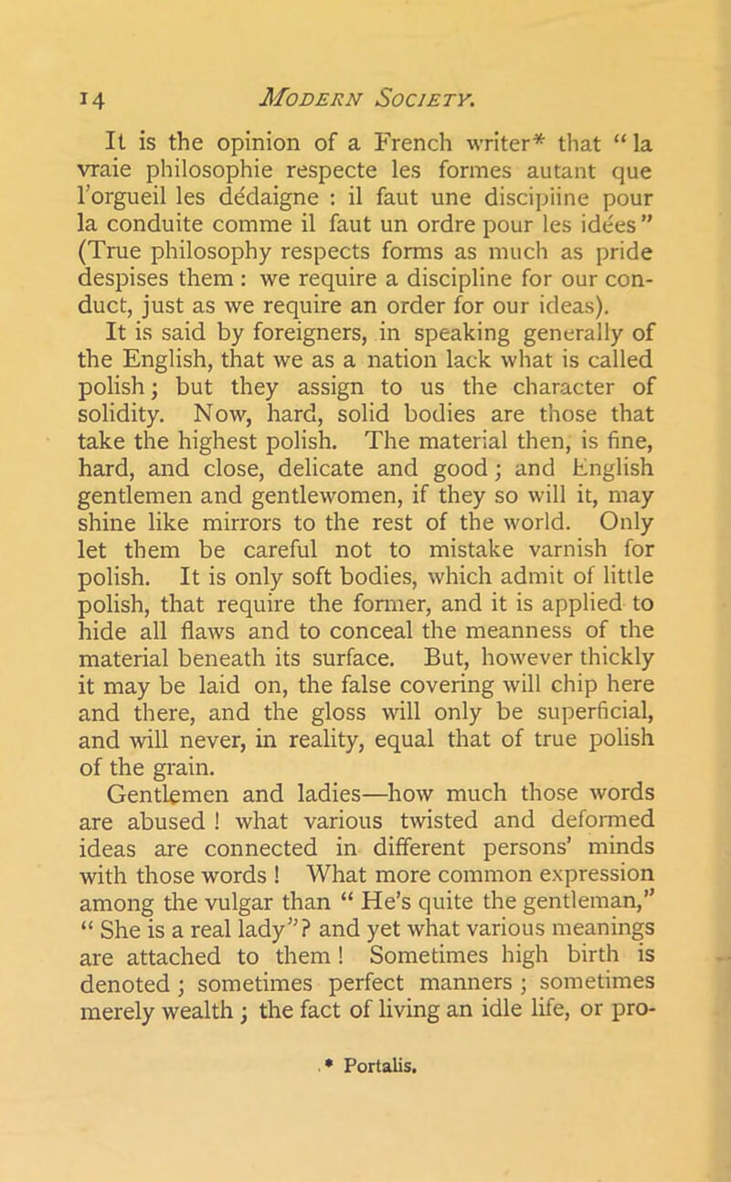 It is the opinion of a French writer* that “ la vraie philosophic respecte les formes autant que l’orgueil les de'daigne : il faut une discipline pour la conduite comme il faut un ordre pour les idees” (True philosophy respects forms as much as pride despises them : we require a discipline for our con- duct, just as we require an order for our ideas). It is said by foreigners, in speaking generally of the English, that we as a nation lack what is called polish; but they assign to us the character of solidity. Now, hard, solid bodies are those that take the highest polish. The material then, is fine, hard, and close, delicate and good; and English gentlemen and gentlewomen, if they so will it, may shine like mirrors to the rest of the world. Only let them be careful not to mistake varnish for polish. It is only soft bodies, which admit of little polish, that require the former, and it is applied to hide all flaws and to conceal the meanness of the material beneath its surface. But, however thickly it may be laid on, the false covering will chip here and there, and the gloss will only be superficial, and will never, in reality, equal that of true polish of the grain. Gentlemen and ladies—how much those words are abused ! what various twisted and deformed ideas are connected in different persons’ minds with those words ! What more common expression among the vulgar than “ He’s quite the gentleman,” “ She is a real lady”? and yet what various meanings are attached to them! Sometimes high birth is denoted ; sometimes perfect manners ; sometimes merely wealth ; the fact of living an idle life, or pro- * Portalis.