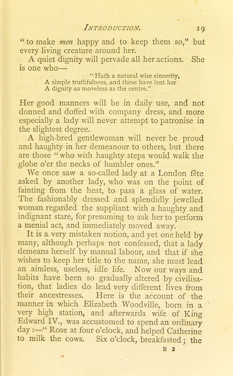 “ to make men happy and to keep them so,” but every living creature around her. A quiet dignity will pervade all her actions. She is one who— ‘' Hath a natural wise sincerity, A simple truthfulness, and these have lent her A dignity as moveless as the centre.” Her good manners will be in daily use, and not donned and doffed with company dress, and more especially a lady will never attempt to patronise in the slightest degree. A high-bred gentlewoman will never be proud and haughty in her demeanour to others, but there are those “ who with haughty steps would walk the globe o’er the necks of humbler ones.” We once saw a so-called lady at a London fete asked by another lady, who was on the point of fainting from the heat, to pass a glass of water. The fashionably dressed and splendidly jewelled woman regarded the suppliant with a haughty and indignant stare, for presuming to ask her to perform a menial act, and immediately moved away. It is a very mistaken notion, and yet one held by many, although perhaps not confessed, that a lady demeans herself by manual labour, and that if she wishes to keep her title to the name, she must lead an aimless, useless, idle life. Now our ways and habits have been so gradually altered by civilisa- tion, that ladies do lead very different lives from their ancestresses. Here is the account of the manner in which Elizabeth Woodville, born in a very high station, and afterwards wife of King Edward IV., was accustomed to spend an ordinary day “ Rose at four o’clock, and helped Catherine to milk the cows. Six o’clock, breakfasted; the b 2